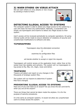 3) WARN OTHERS ON VIRUS ATTACK
We can warn others on virus attacks or new viruses
by sending e-mails to them.




DETECTING ILLEGAL ACCESS TO SYSTEMS
The computer system is able to detect any illegal access to the system by a
user who does not have any authorisation. Basically, a corporation will
simply use tcpwrappers and tripwire to detect any illegal access to their
system.

User’s access will be reviewed periodically by computer operations. On going
internal audits will be made to ensure detection of violations of security and
unauthorised modifications to software and data .

TCPWRAPPERS

                 Tcpwrappers stop the attempted connection


                        examines its configuration files


              will decide whether to accept or reject the request.

Tcpwrappers will control access at the application level, rather than at the
socket level like iptables and ipchains. The system will run tcpwrappers to
log access to ftp, tftp, rch, rlogin, rexec and telnet.

TRIPWIRE
Tripwire will detect and report on any changes in the
thousands of strategic system files.

The system will run tripwire to determine if system
files have changed.

PREVENTING ILLEGAL ACCESS TO SYSTEMS
Have any of you ever been to an airport? Do you know the do’s and don’ts
when you are at the airport?

There are things that cannot be taken inside the airplane. It is for the
purpose of security procedures.

It is the same as computer systems. It would not allow any unauthorised
users to simply access the system.
                                     52
 