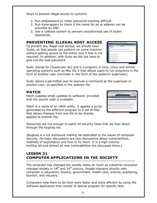Ways to prevent illegal access to systems:

   1. Run anlpassword to make password cracking difficult.
   2. Run tcpwrappers to check if the name for an ip address can be
      provided by DNC
   3. Use a callback system to prevent unauthorised use of stolen
      passwords.

PREVENTING ILLEGAL ROOT ACCESS
To prevent any illegal root access, we should have
Sudo, so that people can perform on some machine
without getting access to the entire root if that is not
required. In addition, with Sudo we did not have to
give out the root password.

Sudo stands for (Superuser do) and is a program in Unix, Linux and similar
operating systems such as Mac OS X that allows users to run programs in the
form of another user (normally in the form of the system’s superuser).

Sudo allows a permitted user to execute a command as the superuser or
another user, as specified in the sudoers file.

PATCH
Patch supplies small updates to software, provided
that the source code is available.

Patch is a name of an UNIX utility. It applies a script
generated by the different program to a set of files
that allows changes from one file to be directly
applied to another file.

Resources are not enough to patch all security holes that we hear about
through the bugtraq list.

(Bugtraq is a full disclosure mailing list dedicated to the issues of computer
security. On-topic discussions are new discussions about vulnerabilities,
methods of exploitation and how to fix them. It is a high volume
mailing list and almost all new vulnerabilities are discussed there.)

LESSON 21
COMPUTER APPLICATIONS IN THE SOCIETY

The computer has changed the society today as much as industrial revolution
changed society in 18th and 19th century. People interacts directly with
computer in education, finance, government, health care, science, publishing,
tourism, and industry.

Computers help them to do their work faster and more efficient by using the
software application that consist of special program for specific task.

                                        53
 