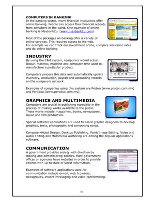 COMPUTERS IN BANKING
In the banking sector, many financial institutions offer
online banking. People can access their financial records
from anywhere in the world. One example of online
banking is Maybank2u. (www.maybank2u.com)

Most of the packages on banking offer a variety of
online services. This requires access to the web.
For example we can track our investment online, compare insurance rates
and do online banking.

INDUSTRY
By using the CAM system, computers record actual
labour, material, machine and computer time used to
manufacture a particular product.

Computers process this data and automatically update
inventory, production, payroll and accounting records
on the company’s network.

Examples of companies using this system are Proton (www.proton.com.my)
and Perodua (www.perodua.com.my).


GRAPHICS AND MULTIMEDIA
Computers are crucial in publishing especially in the
process of making works available to the public.
These works include magazines, books, newspapers,
music and film production.

Special software applications are used to assist graphic designers to develop
graphics, texts, photographs and composing songs.

Computer-Aided Design, Desktop Publishing, Paint/Image Editing, Video and
Audio Editing and Multimedia Authoring are among the popular applications
software.


COMMUNICATION
A government provides society with direction by
making and administering policies. Most government
offices or agencies have websites in order to provide
citizens with up-to-date or latest information.

Examples of software applications used for
communication include e-mail, web browsers,
newsgroups, instant messaging and video conferencing.




                                      56
 