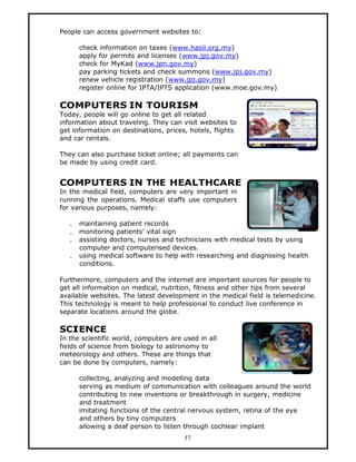 People can access government websites to:

       check information on taxes (www.hasil.org.my)
       apply for permits and licenses (www.jpj.gov.my)
       check for MyKad (www.jpn.gov.my)
       pay parking tickets and check summons (www.jpj.gov.my)
       renew vehicle registration (www.jpj.gov.my)
       register online for IPTA/IPTS application (www.moe.gov.my)

COMPUTERS IN TOURISM
Today, people will go online to get all related
information about traveling. They can visit websites to
get information on destinations, prices, hotels, flights
and car rentals.

They can also purchase ticket online; all payments can
be made by using credit card.


COMPUTERS IN THE HEALTHCARE
In the medical field, computers are very important in
running the operations. Medical staffs use computers
for various purposes, namely:

   .   maintaining patient records
   .   monitoring patients’ vital sign
   .   assisting doctors, nurses and technicians with medical tests by using
       computer and computerised devices.
   .   using medical software to help with researching and diagnosing health
       conditions.

Furthermore, computers and the internet are important sources for people to
get all information on medical, nutrition, fitness and other tips from several
available websites. The latest development in the medical field is telemedicine.
This technology is meant to help professional to conduct live conference in
separate locations around the globe.

SCIENCE
In the scientific world, computers are used in all
fields of science from biology to astronomy to
meteorology and others. These are things that
can be done by computers, namely:

       collecting, analyzing and modelling data
       serving as medium of communication with colleagues around the world
       contributing to new inventions or breakthrough in surgery, medicine
       and treatment
       imitating functions of the central nervous system, retina of the eye
       and others by tiny computers
       allowing a deaf person to listen through cochlear implant
                                       57
 