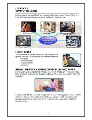 LESSON 22
COMPUTER USERS

People around the world rely on computers to do so many things. They are
from different backgrounds and are divided in 5 categories.




HOME USER
The computer is a basic necessity. Each home user
spends time on the computer for different reasons:
     business
     communication
     entertainment
     education

SMALL OFFICE/HOME OFFICE (SOHO) USER
SOHO users use computer to manage their work effectively. They advertise
their products and services through websites. They also take orders from the
websites.




To save cost, SOHO connects one printer to many employees to share. SOHO
also have their own basic business software such as word processing and
spreadsheet software to assist them in documents preparation and their
financial tasks.




                                     58
 