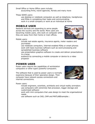 Small Office or Home Office users include:
      accounting firms, travel agencies, florists and many more

These SOHO users:
     use desktop or notebook computers as well as telephone, handphones
     and PDAs in completing their tasks and communicating
     work in a small company or work as an individual at home

MOBILE USER
Network services are expanding to serve people
across the country and the world. More users are
becoming mobile users, who work on computer while
they are away from their home or main offices.

Mobile users:
      include real estate agents, insurance agents, meter readers and
      journalists
      use notebook computers, Internet-enabled PDAs or smart phones
      work with basic business software such as word processing and
      spreadsheet business software
      use presentation graphics software to create and deliver presentations
      to a large
      audience by connecting a mobile computer or device to a video
      projector


POWER USER
Power users require the capabilities of workstation
computers or other type’s powerful computers.

The software that is used by power users is normally
expensive because of their specialize design. Their
computer have network access connections and
internet connections.

Power users:
     include engineers, scientists, architects and virtual reality animators
     use computers with extremely fast processor, bigger storage and
     customised software
     work with mini computers that uses design to meet the organisational
     needs
     use software such as CAD, CAM and MATLABExamples :




                                      59
 