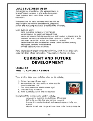 LARGE BUSINESS USER
Each employee or customer who uses computer in
large offices of company is a large business user.
Large business users use a large network of
computers.

Use computers for basic business activities such as
preparing bills for millions of customers, preparing
payroll and managing thousands of items in the inventory.

Large business users:
      bank, insurance company, hypermarket
      use computers for basic business activities
      have e-commerce that allow customers and vendors to interact and do
      business transactions online therefore customers, vendors and  other
      interested parties can access information on the web
      have e-mail and web browsers to enable communications among
      employees, vendors and customers
      provide kiosks in public locations

Many employees of large business telecommute, which means they work
away from their offices workstation. They also have flexible schedule.


         CURRENT AND FUTURE
            DEVELOPMENT
LESSON 23
HOW TO CONDUCT A STUDY


There are five basic steps to follow when we do a study.

   1. Get an overview of your topic.
   2. Narrow down the topic and form some specific
      questions related to it.
   3. Find study materials related to the topic.
   4. Evaluate study materials
   5. Write out study papers and cite sources

Examples of the terms usually used in a study.
           compare: to examine similarities or differences
           define: to provide clear and concise meaning
           discuss: to examine in detail and present arguments for and
           against
           explain: to tell how things work or come to be the way they are



                                      60
 