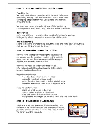 STEP 1 - GET AN OVERVIEW OF THE TOPIC

Familiarity
We need to familiarise ourselves with the topic before we
start doing a study. This will allow us to spend more time
developing a topic rather than using more time learning
about the topic.

We also have to get a broader picture of the subject by
focusing on the who, when, why, how and where questions.

Reference
Refer to a dictionary, encyclopedia, handbook, textbook, guide or
bibliography which can provide an overview of the topic.

Brainstorming
Spend some time brainstorming about the topic and write down everything
that we can think of about the topic.

STEP 2 - NARROW DOWN THE TOPIC

Narrow down the topic by reading the sources and
form some specific questions related to the topic. By
doing this, we may have awareness of the various
aspects that we may want to study.

However we need to understand that not all
information is reliable and we have to differentiate
between facts and opinions.

Objective Information
       based on facts which can be verified
       presents results of original study
       often the view from experts in the subject area
       presents analysis of facts from all sides of issue

Subjective Information
     based on what seems to be true
     reflects personal views or judgment
     often the views of individuals or groups
     may present an analysis of the facts from one side of an issue

STEP 3 - FIND STUDY MATERIALS

Study materials are available offline and online. We
can search for the information that we want in books,
journals, articles or other resource materials found in
the library and the Internet.



                                        61
 