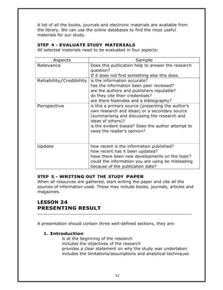 A list of all the books, journals and electronic materials are available from
the library. We can use the online databases to find the most useful
materials for our study.

STEP 4 - EVALUATE STUDY MATERIALS
All selected materials need to be evaluated in four aspects:

      Aspects                                  Sample
Relevance               Does this publication help to answer the research
                        question?
                        If it does not find something else this does.
Reliability/Credibility is the information accurate?
                        has the information been peer reviewed?
                        are the authors and publishers reputable?
                        do they cite their credentials?
                        are there footnotes and a bibliography?
Perspective             is this a primary source (presenting the author’s
                        own research and ideas) or a secondary source
                        (summarising and discussing the research and
                        ideas of others)?
                        is the evident biased? Does the author attempt to
                        sway the reader’s opinion?


Update                     how recent is the information published?
                           how recent has it been updated?
                           have there been new developments on the topic?
                           could the information you are using be misleading
                           because of the publication date?

STEP 5 - WRITING OUT THE STUDY PAPER
When all resources are gathered, start writing the paper and cite all the
sources of information used. These may include books, journals, articles and
magazines.

LESSON 24
PRESENTING RESULT


A presentation should contain three well-defined sections, they are:

   1. Introduction
          is at the beginning of the research
          includes the objectives of the research
          provides a clear statement on why the study was undertaken
          includes the limitations/assumptions and analytical techniques




                                        62
 