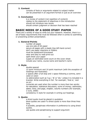 2. Content
         consists of facts or arguments related to subject matter
         can be presented in an argument format or just as an overview

  3. Conclusion
         is a review of content (not repetition of content)
         relates to the statement of objectives in the introduction
         should not introduce new issues
         should contain judgment or decision that has been reached

BASIC NEEDS OF A GOOD STUDY PAPER
There are a variety of ways to write out your research. However, there is a
set of basic requirements that must be followed when it comes to submitting
or presenting written presentation.

  1. General Points
         number all pages
         use one side of A4 paper
         secure all pages with a staple (top left-hand corner)
         don’t use paper clips/pins or folders
         must be typed/word processed
         clear and easy to read print-out
         spell check your paper
         supply an estimated word count on the cover sheet
         include your name, course name and teacher’s name

  2. Style
          double-spaced
          12 point minimum and 14 point maximum (with the exception of
          headings and footnotes)
          2 spaces after a full stop and 1 space following a comma, semi-
          colon or colon
          no abbreviation such as ‘e.g.’, ‘&’ or ‘etc.’ unless it is included in a
          bracket. Write everything in full: ‘for example’, ‘that is’, ‘and
          so on’.
          numerals are used when the number is more than two words;
          for tabulation; statistical discussion; sums of money; addresses;
          dates; time; and page, chapter, volume numbers (for example,
          2 June, 2000)
          consistency in style for example in writing out headings

  3. Quote
         a direct quote must be placed in quotation
         block quotes are used if a direct quote is more than three lines
         long.
         if possible, paraphrase information in preference to using direct
         quotes.
         use quotes and paraphrasing to support argument


                                       63
 