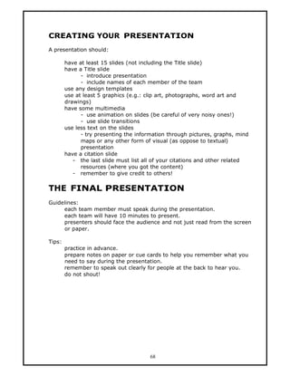 CREATING YOUR PRESENTATION
A presentation should:

        have at least 15 slides (not including the Title slide)
        have a Title slide
              - introduce presentation
              - include names of each member of the team
        use any design templates
        use at least 5 graphics (e.g.: clip art, photographs, word art and
        drawings)
        have some multimedia
              - use animation on slides (be careful of very noisy ones!)
              - use slide transitions
        use less text on the slides
              - try presenting the information through pictures, graphs, mind
              maps or any other form of visual (as oppose to textual)
              presentation
        have a citation slide
           - the last slide must list all of your citations and other related
              resources (where you got the content)
           - remember to give credit to others!


THE FINAL PRESENTATION
Guidelines:
     each team member must speak during the presentation.
     each team will have 10 minutes to present.
     presenters should face the audience and not just read from the screen
     or paper.

Tips:
        practice in advance.
        prepare notes on paper or cue cards to help you remember what you
        need to say during the presentation.
        remember to speak out clearly for people at the back to hear you.
        do not shout!




                                        68
 