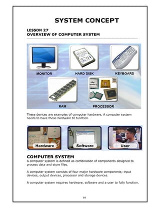 SYSTEM CONCEPT
LESSON 27
OVERVIEW OF COMPUTER SYSTEM




These devices are examples of computer hardware. A computer system
needs to have these hardware to function.




COMPUTER SYSTEM
A computer system is defined as combination of components designed to
process data and store files.

A computer system consists of four major hardware components; input
devices, output devices, processor and storage devices.

A computer system requires hardware, software and a user to fully function.




                                     69
 