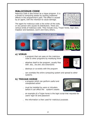 MALICIOUS CODE
Malicious code is also known as a rogue program. It is
a threat to computing assets by causing undesired
effects in the programmer’s part. The effect is caused
by an agent, with the intention to cause damage.

The agent for malicious code is the writer of the code,
or any person who causes its distribution. There are
various kinds of malicious code. They include virus, Trojan horse, logic door,
trapdoor and backdoor, worm and many others.




a) VIRUS
         .   a program that can pass on the malicious
             code to other programs by modifying them

         .   attaches itself to the program, usually files
             with .doc, .xls and .exe extensions

         .   destroys or co-exists with the program

         .   can overtake the entire computing system and spread to other
             systems

b) TROJAN HORSE
         .   a program which can perform useful and
             unexpected action

         .   must be installed by users or intruders
             before it can affect the system’s assets

         .   an example of a Trojan horse is the login script that requests for
             users’ login ID and password

         .   the information is then used for malicious purposes




                                        43
 