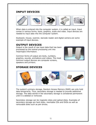 INPUT DEVICES




When data is entered into the computer system, it is called an input. Input
comes in various forms; texts, graphics, audio and video. Input devices are
needed to input data into the computer system.

Keyboard, mouse, scanner, barcode reader and digital camera are some
example of input devices.

OUTPUT DEVICES
Output is the result of raw input data that has been
processed by the central processing unit into
meaningful information.

Common forms of output are texts, numbers,
graphics, sounds, animations and videos. The most
common output devices are computer screens,
speakers and printers.

STORAGE DEVICES




The system’s primary storage, Random Access Memory (RAM) can only hold
data temporarily. Thus, secondary storage is needed to provide additional
storage. The data stored in the secondary storage is considered permanent
until it is deleted or removed.

Secondary storage can be magnetic disks and optical disks. Examples of
secondary storage are hard disks, rewritable CDs and DVDs as well as
removable disks such as pen drives.




                                      72
 