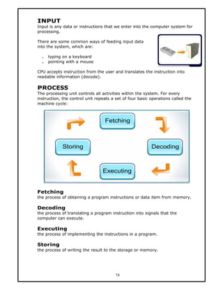 INPUT
Input is any data or instructions that we enter into the computer system for
processing.

There are some common ways of feeding input data
into the system, which are:

  .   typing on a keyboard
  .   pointing with a mouse

CPU accepts instruction from the user and translates the instruction into
readable information (decode).

PROCESS
The processing unit controls all activities within the system. For every
instruction, the control unit repeats a set of four basic operations called the
machine cycle:




Fetching
the process of obtaining a program instructions or data item from memory.

Decoding
the process of translating a program instruction into signals that the
computer can execute.

Executing
the process of implementing the instructions in a program.

Storing
the process of writing the result to the storage or memory.




                                        74
 