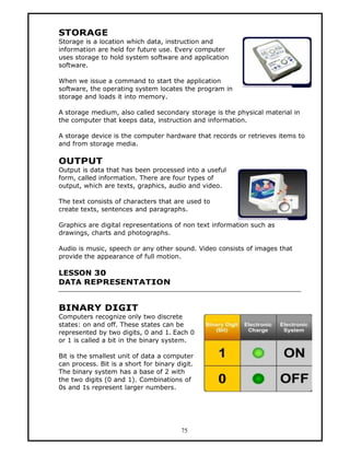 STORAGE
Storage is a location which data, instruction and
information are held for future use. Every computer
uses storage to hold system software and application
software.

When we issue a command to start the application
software, the operating system locates the program in
storage and loads it into memory.

A storage medium, also called secondary storage is the physical material in
the computer that keeps data, instruction and information.

A storage device is the computer hardware that records or retrieves items to
and from storage media.

OUTPUT
Output is data that has been processed into a useful
form, called information. There are four types of
output, which are texts, graphics, audio and video.

The text consists of characters that are used to
create texts, sentences and paragraphs.

Graphics are digital representations of non text information such as
drawings, charts and photographs.

Audio is music, speech or any other sound. Video consists of images that
provide the appearance of full motion.

LESSON 30
DATA REPRESENTATION


BINARY DIGIT
Computers recognize only two discrete
states: on and off. These states can be
represented by two digits, 0 and 1. Each 0
or 1 is called a bit in the binary system.

Bit is the smallest unit of data a computer
can process. Bit is a short for binary digit.
The binary system has a base of 2 with
the two digits (0 and 1). Combinations of
0s and 1s represent larger numbers.




                                        75
 
