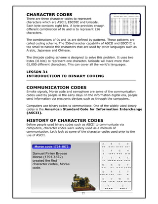 CHARACTER CODES
There are three character codes to represent
characters which are ASCII, EBCDIC and Unicode.
Each byte contains eight bits. A byte provides enough
different combination of 0s and is to represent 256
characters.

The combinations of 0s and 1s are defined by patterns. These patterns are
called coding scheme. The 256-character capability of ASCII and EBCDIC is
too small to handle the characters that are used by other languages such as
Arabic, Japanese and Chinese.

The Unicode coding scheme is designed to solve this problem. It uses two
bytes (i6 bits) to represent one character. Unicode will have more than
65,000 different characters. This can cover all the world’s languages.

LESSON 31
INTRODUCTION TO BINARY CODING


COMMUNICATION CODES
Smoke signals, Morse code and semaphore are some of the communication
codes used by people in the early days. In the information digital era, people
send information via electronic devices such as through the computers.

Computers use binary codes to communicate. One of the widely used binary
codes is the American Standard Code for Information Interchange
(ASCII).

HISTORY OF CHARACTER CODES
Before people used binary codes such as ASCII to communicate via
computers, character codes were widely used as a medium of
communication. Let’s look at some of the character codes used prior to the
use of ASCII.




                                      77
 