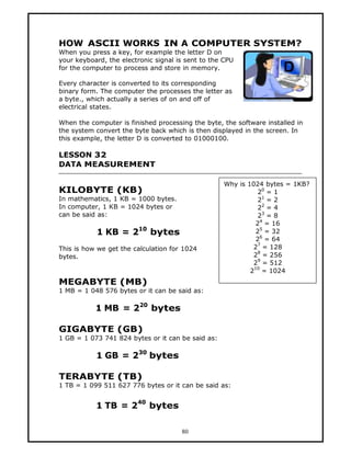 HOW ASCII WORKS IN A COMPUTER SYSTEM?
When you press a key, for example the letter D on
your keyboard, the electronic signal is sent to the CPU
for the computer to process and store in memory.

Every character is converted to its corresponding
binary form. The computer the processes the letter as
a byte., which actually a series of on and off of
electrical states.

When the computer is finished processing the byte, the software installed in
the system convert the byte back which is then displayed in the screen. In
this example, the letter D is converted to 01000100.

LESSON 32
DATA MEASUREMENT

                                                   Why is 1024 bytes = 1KB?
KILOBYTE (KB)                                                 20 = 1
In mathematics, 1 KB = 1000 bytes.                            21 = 2
In computer, 1 KB = 1024 bytes or                             22 = 4
can be said as:                                               23 = 8
                                                             24 = 16
           1 KB = 210 bytes                                  25 = 32
                                                             26 = 64
This is how we get the calculation for 1024                 27 = 128
bytes.                                                      28 = 256
                                                            29 = 512
                                                           210 = 1024
MEGABYTE (MB)
1 MB = 1 048 576 bytes or it can be said as:

           1 MB = 220 bytes

GIGABYTE (GB)
1 GB = 1 073 741 824 bytes or it can be said as:

           1 GB = 230 bytes

TERABYTE (TB)
1 TB = 1 099 511 627 776 bytes or it can be said as:

                        40
           1 TB = 2          bytes

                                      80
 