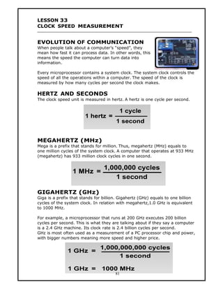 LESSON 33
CLOCK SPEED MEASUREMENT


EVOLUTION OF COMMUNICATION
When people talk about a computer’s “speed”, they
mean how fast it can process data. In other words, this
means the speed the computer can turn data into
information.

Every microprocessor contains a system clock. The system clock controls the
speed of all the operations within a computer. The speed of the clock is
measured by how many cycles per second the clock makes.

HERTZ AND SECONDS
The clock speed unit is measured in hertz. A hertz is one cycle per second.




MEGAHERTZ (MHz)
Mega is a prefix that stands for million. Thus, megahertz (MHz) equals to
one million cycles of the system clock. A computer that operates at 933 MHz
(megahertz) has 933 million clock cycles in one second.




GIGAHERTZ (GHz)
Giga is a prefix that stands for billion. Gigahertz (GHz) equals to one billion
cycles of the system clock. In relation with megahertz,1.0 GHz is equivalent
to 1000 MHz.

For example, a microprocessor that runs at 200 GHz executes 200 billion
cycles per second. This is what they are talking about if they say a computer
is a 2.4 GHz machine. Its clock rate is 2.4 billion cycles per second.
GHz is most often used as a measurement of a PC processor chip and power,
with bigger numbers meaning more speed and higher price.




                                       81
 