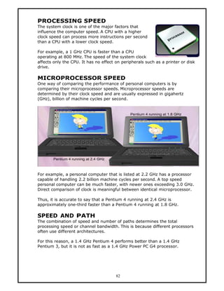 PROCESSING SPEED
The system clock is one of the major factors that
influence the computer speed. A CPU with a higher
clock speed can process more instructions per second
than a CPU with a lower clock speed.

For example, a 1 GHz CPU is faster than a CPU
operating at 800 MHz. The speed of the system clock
affects only the CPU. It has no effect on peripherals such as a printer or disk
drive.

MICROPROCESSOR SPEED
One way of comparing the performance of personal computers is by
comparing their microprocessor speeds. Microprocessor speeds are
determined by their clock speed and are usually expressed in gigahertz
(GHz), billion of machine cycles per second.




For example, a personal computer that is listed at 2.2 GHz has a processor
capable of handling 2.2 billion machine cycles per second. A top speed
personal computer can be much faster, with newer ones exceeding 3.0 GHz.
Direct comparison of clock is meaningful between identical microprocessor.

Thus, it is accurate to say that a Pentium 4 running at 2.4 GHz is
approximately one-third faster than a Pentium 4 running at 1.8 GHz.

SPEED AND PATH
The combination of speed and number of paths determines the total
processing speed or channel bandwidth. This is because different processors
often use different architectures.

For this reason, a 1.4 GHz Pentium 4 performs better than a 1.4 GHz
Pentium 3, but it is not as fast as a 1.4 GHz Power PC G4 processor.




                                       82
 