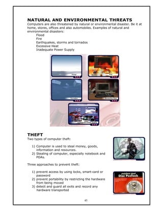 NATURAL AND ENVIRONMENTAL THREATS
Computers are also threatened by natural or environmental disaster. Be it at
home, stores, offices and also automobiles. Examples of natural and
environmental disasters:
      Flood
      Fire
      Earthquakes, storms and tornados
      Excessive Heat
      Inadequate Power Supply




THEFT
Two types of computer theft:

  1) Computer is used to steal money, goods,
     information and resources.
  2) Stealing of computer, especially notebook and
     PDAs.

Three approaches to prevent theft:

  1) prevent access by using locks, smart-card or
     password
  2) prevent portability by restricting the hardware
     from being moved
  3) detect and guard all exits and record any
     hardware transported


                                     45
 