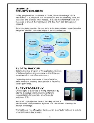 LESSON 18
SECURITY MEASURES

Today, people rely on computers to create, store and manage critical
information. It is important that the computer and the data they store are
accessible and available when needed. It is also important that users take
measures to protect their computers and data from lost, damage and
misused.

Security measures mean the precautionary measures taken toward possible
danger or damage. There are 6 type of security measures.




1) DATA BACKUP
Data Backup is a program of file duplication. Backups
of data applications are necessary so that they can
be recovered in case of an emergency.

Depending on the importance of the information,
daily, weekly or biweekly backups from a hard disk
can be performed.

2) CRYPTOGRAPHY
Cryptography is a process of hiding information by
altering the actual information into different
representation, for example, an APA can be
written as I? X.

Almost all cryptosystems depend on a key such as a
password like the numbers or a phrase that can be used to encrypt or
decrypt a message.

The traditional type of cryptosystem used on a computer network is called a
symmetric secret key system.

                                      46
 