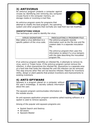 3) ANTIVIRUS
An antivirus program protects a computer against
viruses by identifying and removing any computer
viruses found in the computer memory, on
storage media or incoming e-mail files.

An antivirus program scans for programs that
attempt to modify the boot program, the operating
system and other programs that normally are read from but not modified.

IDENTIFYING VIRUS
Two technique are used to identify the virus.

        VIRUS SIGNATURE                   INOCULATING A PROGRAM FILE
Also called a virus definition is a   The antivirus program records
specific pattern of the virus code.   information such as the file size and file
                                      creation date in a separate inoculation
                                      file.

                                      The antivirus program then uses this
                                      information to detect if a virus tampers
                                      with the data describing the inoculated
                                      program file.

If an antivirus program identifies an infected file, it attempts to remove its
virus, worm or Trojan horse. If the antivirus program cannot remove the
infection, it often quarantines the infected file. Quarantine is a separate area
of a hard disk that holds the infected file until the infection can be removed.
This step ensures other files will not become infected. Patents for inventions
Utility, design or plant patents that protect inventions and improvements to
existing inventions

4) ANTI-SPYWARE
Spyware is a program placed on a computer without
the user’s knowledge. It secretly collects information
about the user.

The spyware program communicates information to
the outside source.

An anti-spyware application program sometime called tracking software or a
spybot is used to remove spyware.

Among of the popular anti-spyware programs are:

 • Spybot Search and Destroy
 • Ad-aware
 • Spyware Blaster


                                       47
 