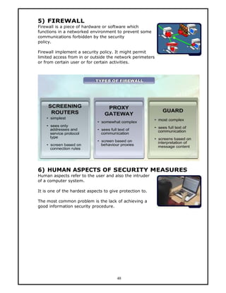 5) FIREWALL
Firewall is a piece of hardware or software which
functions in a networked environment to prevent some
communications forbidden by the security
policy.

Firewall implement a security policy. It might permit
limited access from in or outside the network perimeters
or from certain user or for certain activities.




6) HUMAN ASPECTS OF SECURITY MEASURES
Human aspects refer to the user and also the intruder
of a computer system.

It is one of the hardest aspects to give protection to.

The most common problem is the lack of achieving a
good information security procedure.




                                       48
 