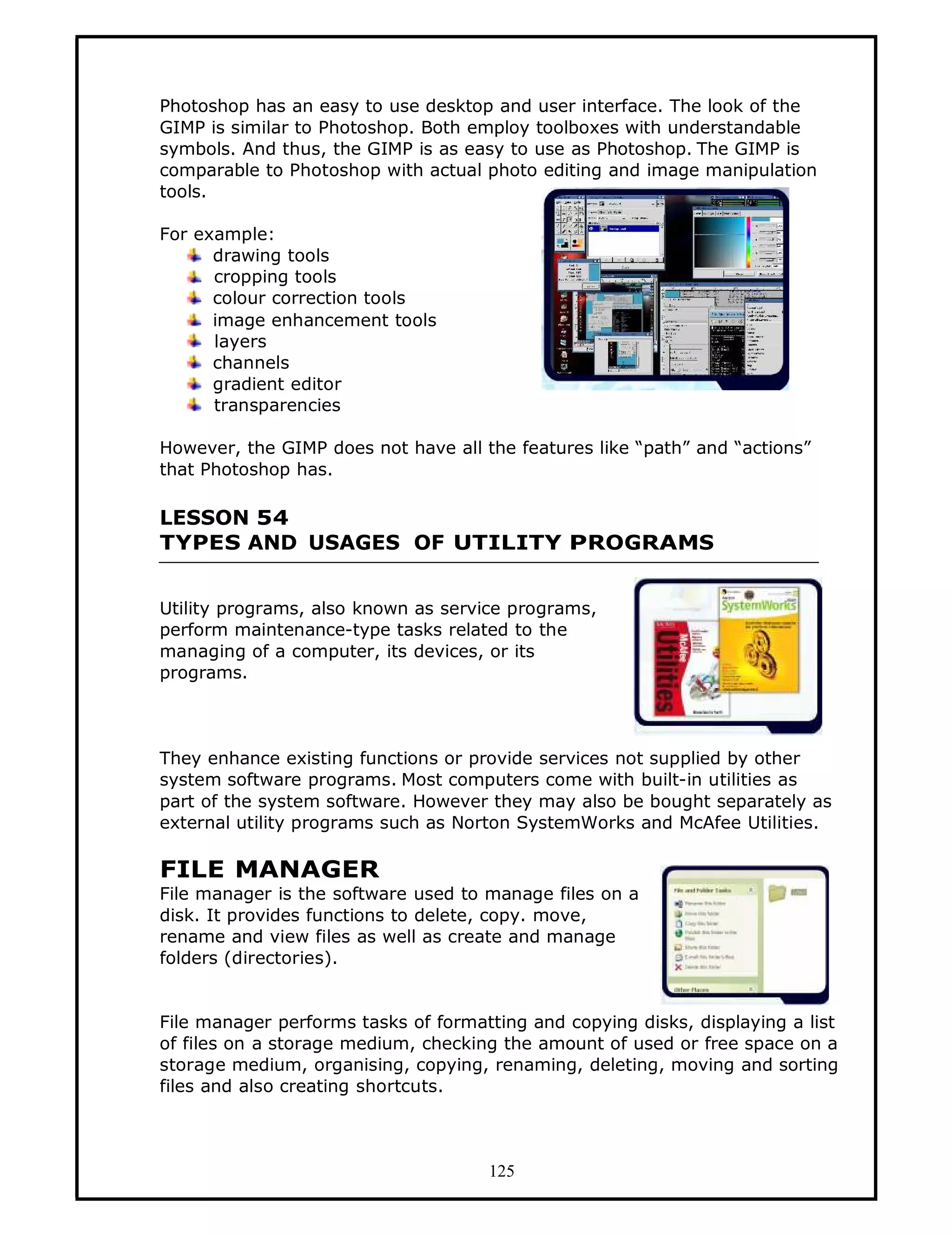 Photoshop has an easy to use desktop and user interface. The look of the
GIMP is similar to Photoshop. Both employ toolboxes with understandable
symbols. And thus, the GIMP is as easy to use as Photoshop. The GIMP is
comparable to Photoshop with actual photo editing and image manipulation
tools.

For example:
      drawing tools
      cropping tools
      colour correction tools
      image enhancement tools
      layers
      channels
      gradient editor
      transparencies

However, the GIMP does not have all the features like “path” and “actions”
that Photoshop has.

LESSON 54
TYPES AND USAGES OF UTILITY PROGRAMS


Utility programs, also known as service programs,
perform maintenance-type tasks related to the
managing of a computer, its devices, or its
programs.



They enhance existing functions or provide services not supplied by other
system software programs. Most computers come with built-in utilities as
part of the system software. However they may also be bought separately as
external utility programs such as Norton SystemWorks and McAfee Utilities.

FILE MANAGER
File manager is the software used to manage files on a
disk. It provides functions to delete, copy. move,
rename and view files as well as create and manage
folders (directories).


File manager performs tasks of formatting and copying disks, displaying a list
of files on a storage medium, checking the amount of used or free space on a
storage medium, organising, copying, renaming, deleting, moving and sorting
files and also creating shortcuts.



                                     125
 