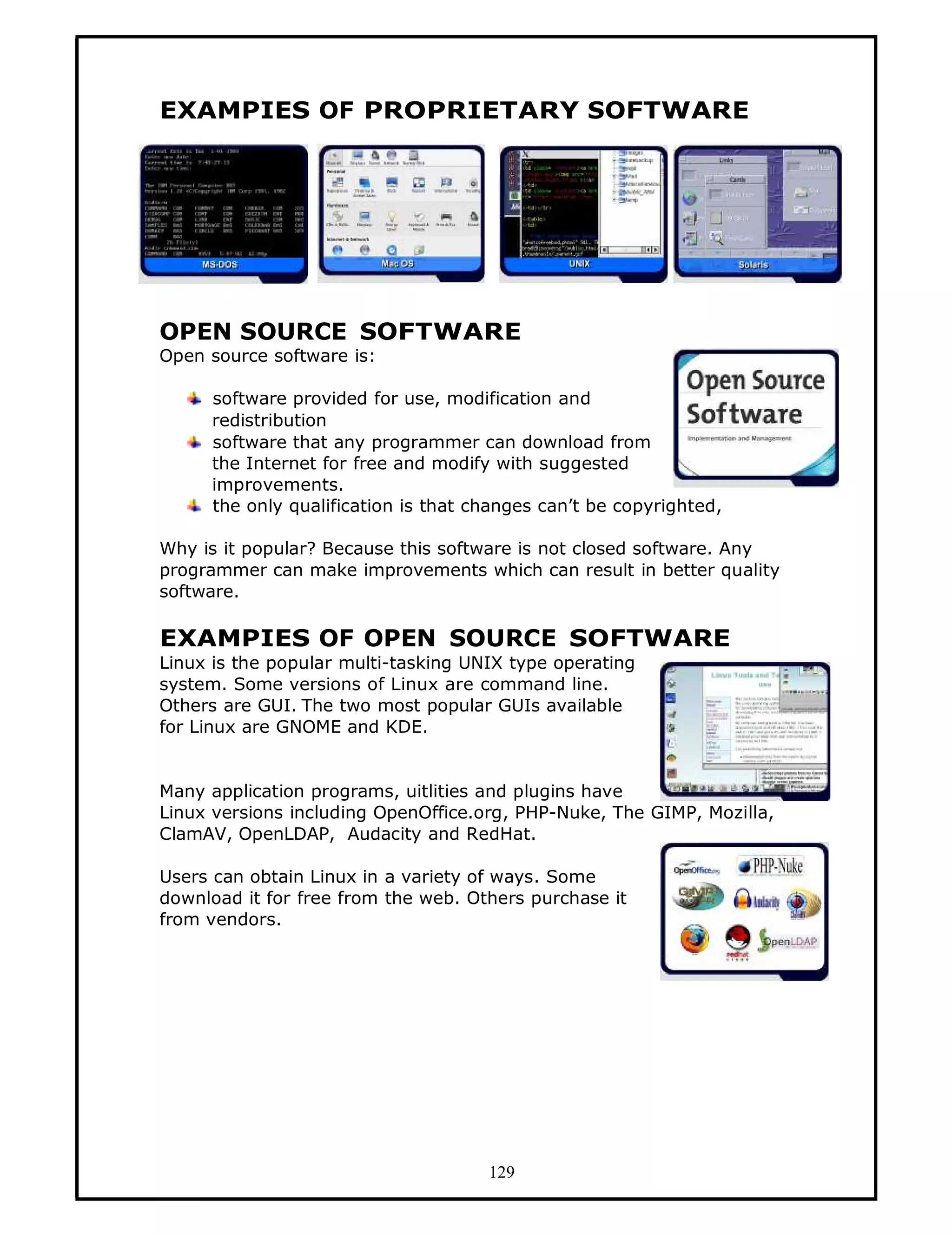 EXAMPIES OF PROPRIETARY SOFTWARE




OPEN SOURCE SOFTWARE
Open source software is:

     software provided for use, modification and
     redistribution
     software that any programmer can download from
     the Internet for free and modify with suggested
     improvements.
     the only qualification is that changes can’t be copyrighted,

Why is it popular? Because this software is not closed software. Any
programmer can make improvements which can result in better quality
software.

EXAMPIES OF OPEN SOURCE SOFTWARE
Linux is the popular multi-tasking UNIX type operating
system. Some versions of Linux are command line.
Others are GUI. The two most popular GUIs available
for Linux are GNOME and KDE.


Many application programs, uitlities and plugins have
Linux versions including OpenOffice.org, PHP-Nuke, The GIMP, Mozilla,
ClamAV, OpenLDAP, Audacity and RedHat.

Users can obtain Linux in a variety of ways. Some
download it for free from the web. Others purchase it
from vendors.




                                     129
 
