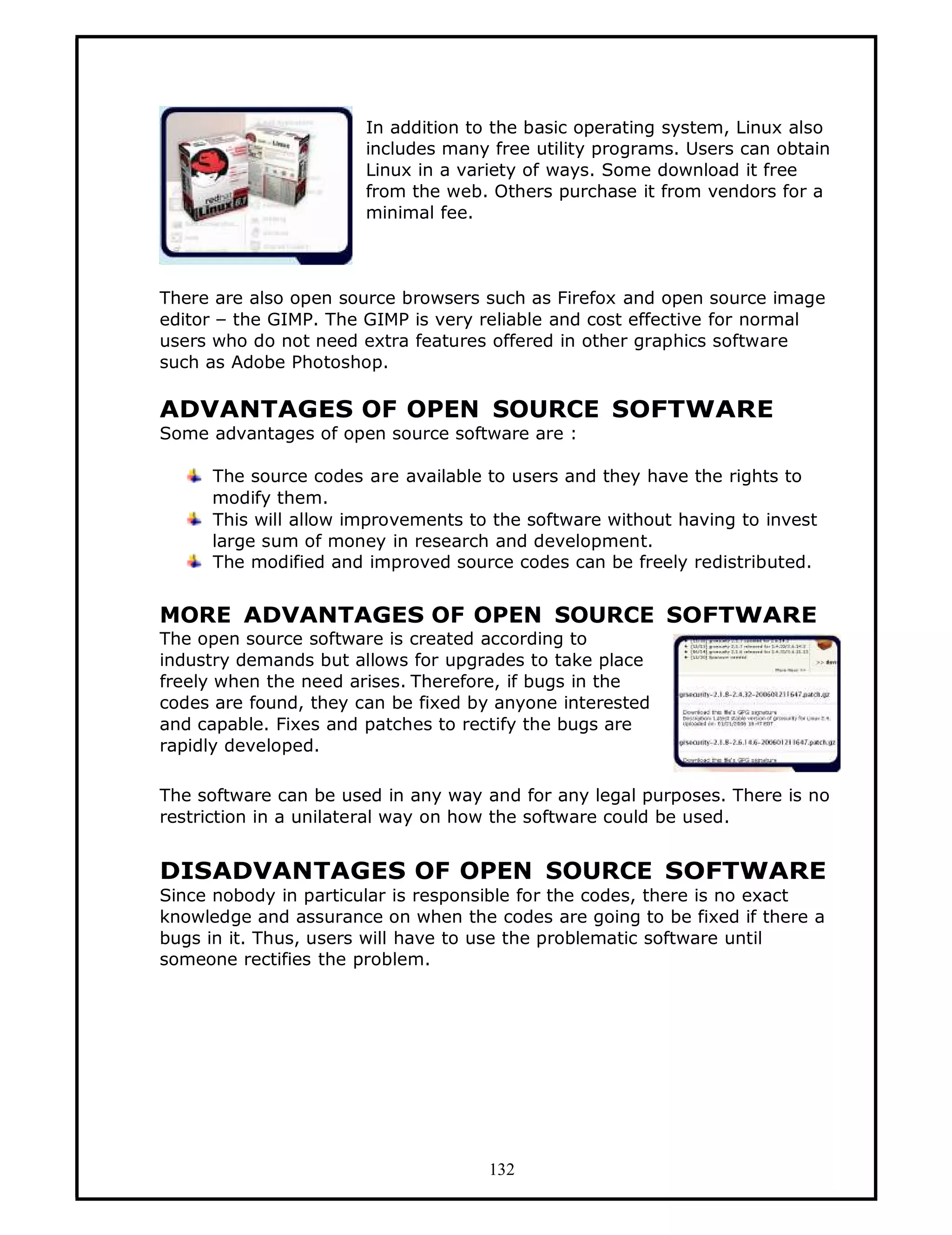 In addition to the basic operating system, Linux also
                       includes many free utility programs. Users can obtain
                       Linux in a variety of ways. Some download it free
                       from the web. Others purchase it from vendors for a
                       minimal fee.



There are also open source browsers such as Firefox and open source image
editor — the GIMP. The GIMP is very reliable and cost effective for normal
users who do not need extra features offered in other graphics software
such as Adobe Photoshop.

ADVANTAGES OF OPEN SOURCE SOFTWARE
Some advantages of open source software are :

     The source codes are available to users and they have the rights to
     modify them.
     This will allow improvements to the software without having to invest
     large sum of money in research and development.
     The modified and improved source codes can be freely redistributed.


MORE ADVANTAGES OF OPEN SOURCE SOFTWARE
The open source software is created according to
industry demands but allows for upgrades to take place
freely when the need arises. Therefore, if bugs in the
codes are found, they can be fixed by anyone interested
and capable. Fixes and patches to rectify the bugs are
rapidly developed.

The software can be used in any way and for any legal purposes. There is no
restriction in a unilateral way on how the software could be used.


DISADVANTAGES OF OPEN SOURCE SOFTWARE
Since nobody in particular is responsible for the codes, there is no exact
knowledge and assurance on when the codes are going to be fixed if there a
bugs in it. Thus, users will have to use the problematic software until
someone rectifies the problem.




                                     132
 