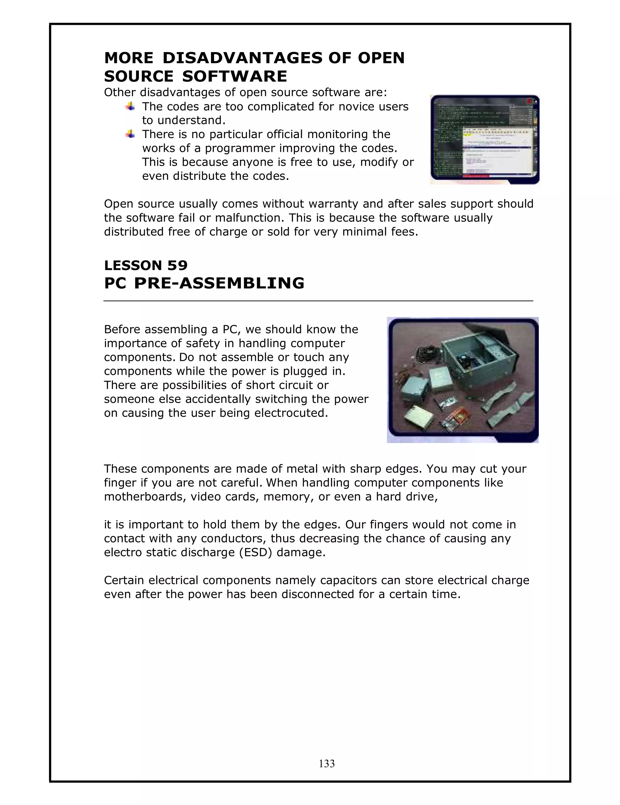 MORE DISADVANTAGES OF OPEN
SOURCE SOFTWARE
Other disadvantages of open source software are:
      The codes are too complicated for novice users
      to understand.
      There is no particular official monitoring the
      works of a programmer improving the codes.
      This is because anyone is free to use, modify or
      even distribute the codes.

Open source usually comes without warranty and after sales support should
the software fail or malfunction. This is because the software usually
distributed free of charge or sold for very minimal fees.


LESSON 59
PC PRE-ASSEMBLING

Before assembling a PC, we should know the
importance of safety in handling computer
components. Do not assemble or touch any
components while the power is plugged in.
There are possibilities of short circuit or
someone else accidentally switching the power
on causing the user being electrocuted.



These components are made of metal with sharp edges. You may cut your
finger if you are not careful. When handling computer components like
motherboards, video cards, memory, or even a hard drive,

it is important to hold them by the edges. Our fingers would not come in
contact with any conductors, thus decreasing the chance of causing any
electro static discharge (ESD) damage.

Certain electrical components namely capacitors can store electrical charge
even after the power has been disconnected for a certain time.




                                     133
 