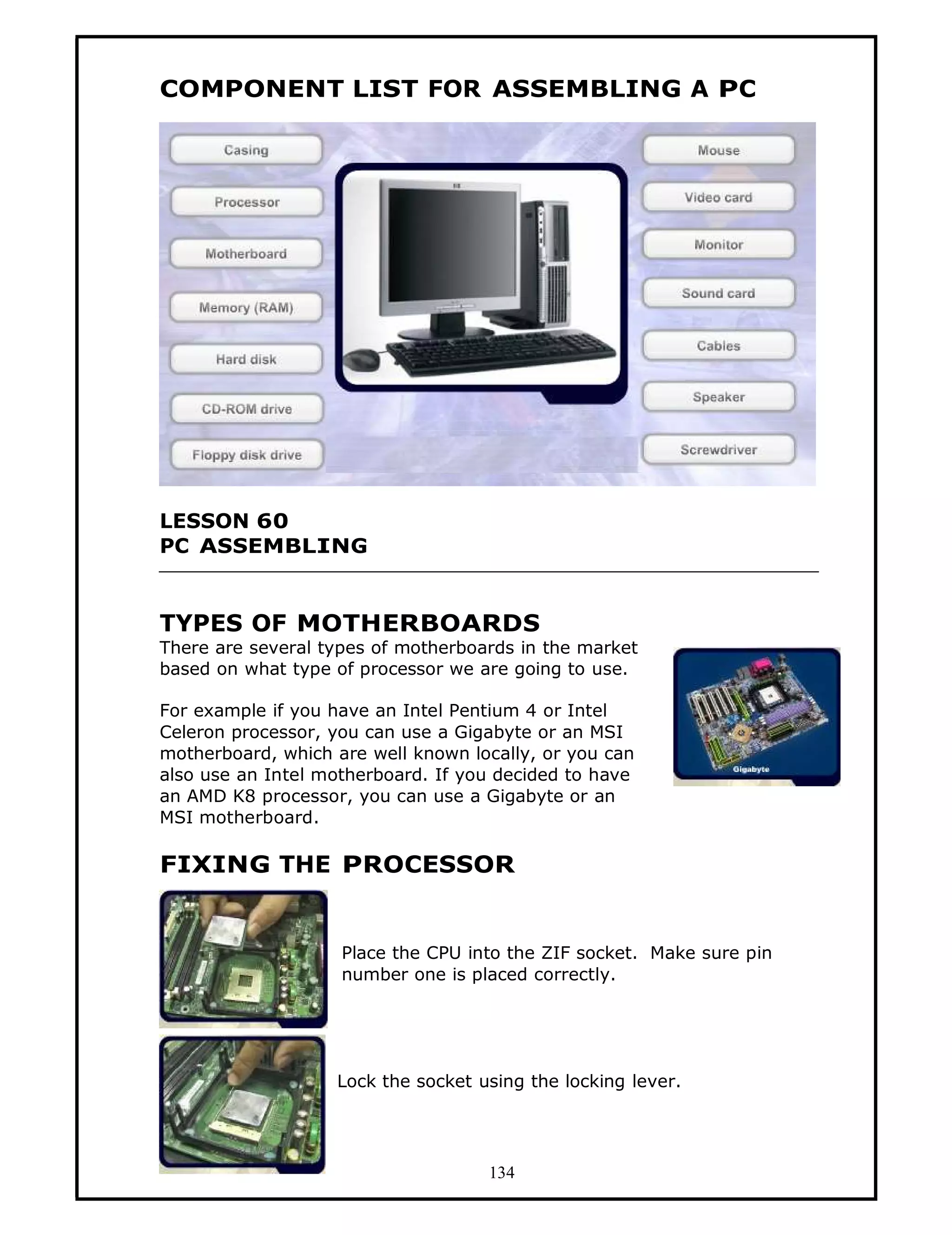 COMPONENT LIST FOR ASSEMBLING A PC




LESSON 60
PC ASSEMBLING


TYPES OF MOTHERBOARDS
There are several types of motherboards in the market
based on what type of processor we are going to use.

For example if you have an Intel Pentium 4 or Intel
Celeron processor, you can use a Gigabyte or an MSI
motherboard, which are well known locally, or you can
also use an Intel motherboard. If you decided to have
an AMD K8 processor, you can use a Gigabyte or an
MSI motherboard.

FIXING THE PROCESSOR


                    Place the CPU into the ZIF socket. Make sure pin
                    number one is placed correctly.




                   Lock the socket using the locking lever.




                                    134
 