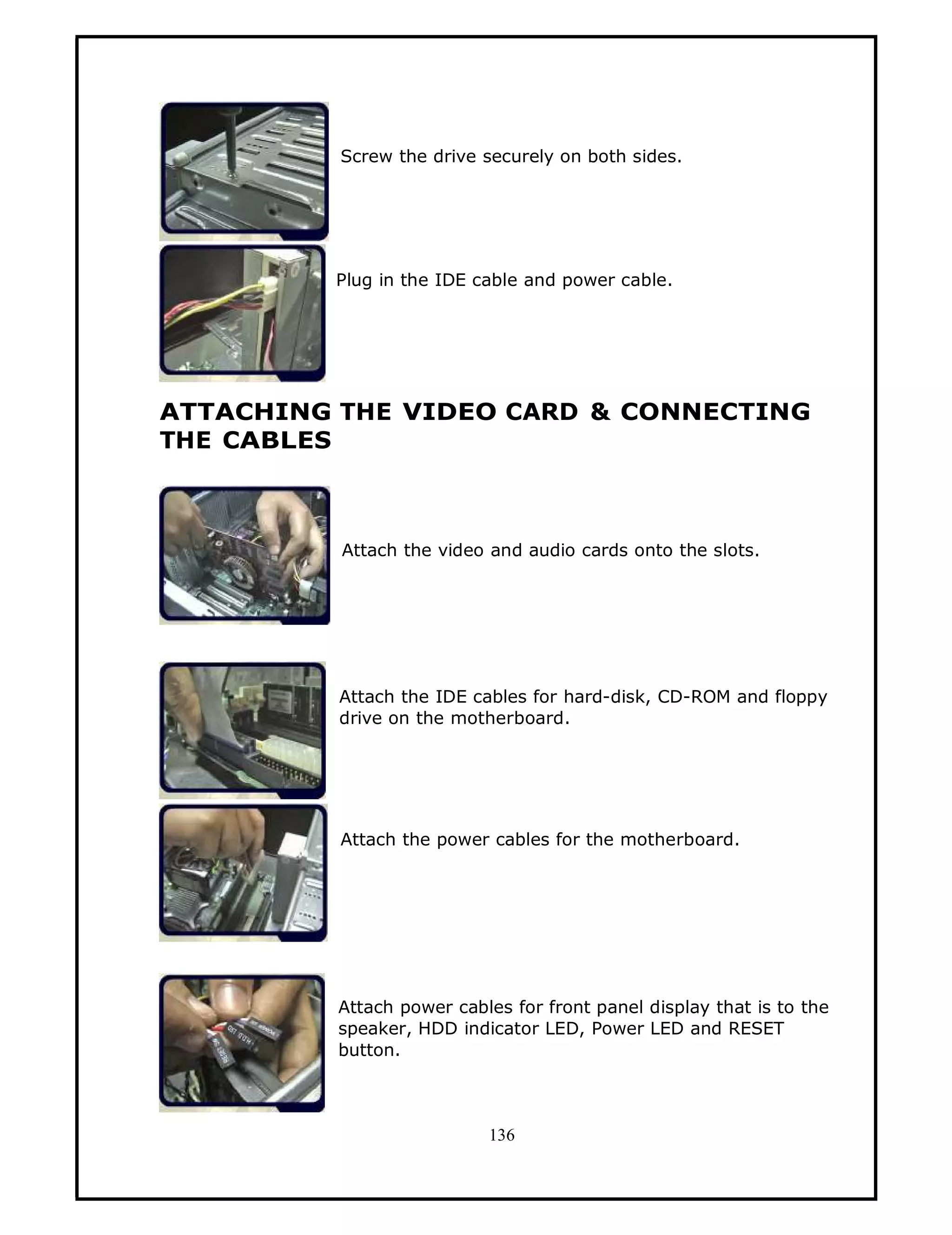 Screw the drive securely on both sides.




          Plug in the IDE cable and power cable.




ATTACHING THE VIDEO CARD & CONNECTING
THE CABLES



          Attach the video and audio cards onto the slots.




          Attach the IDE cables for hard-disk, CD-ROM and floppy
          drive on the motherboard.




          Attach the power cables for the motherboard.




          Attach power cables for front panel display that is to the
          speaker, HDD indicator LED, Power LED and RESET
          button.



                           136
 
