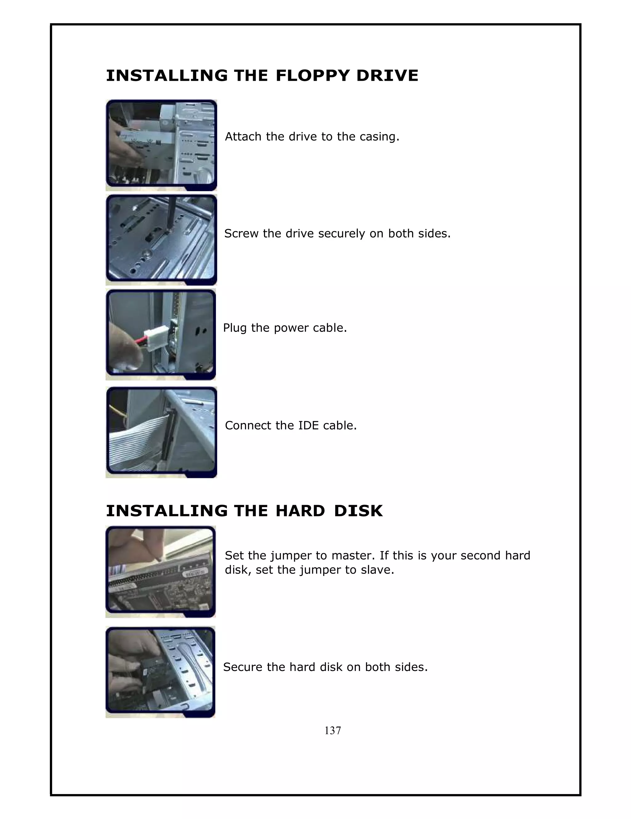 INSTALLING THE FLOPPY DRIVE


          Attach the drive to the casing.




          Screw the drive securely on both sides.




          Plug the power cable.




          Connect the IDE cable.




INSTALLING THE HARD DISK

          Set the jumper to master. If this is your second hard
          disk, set the jumper to slave.




          Secure the hard disk on both sides.




                           137
 