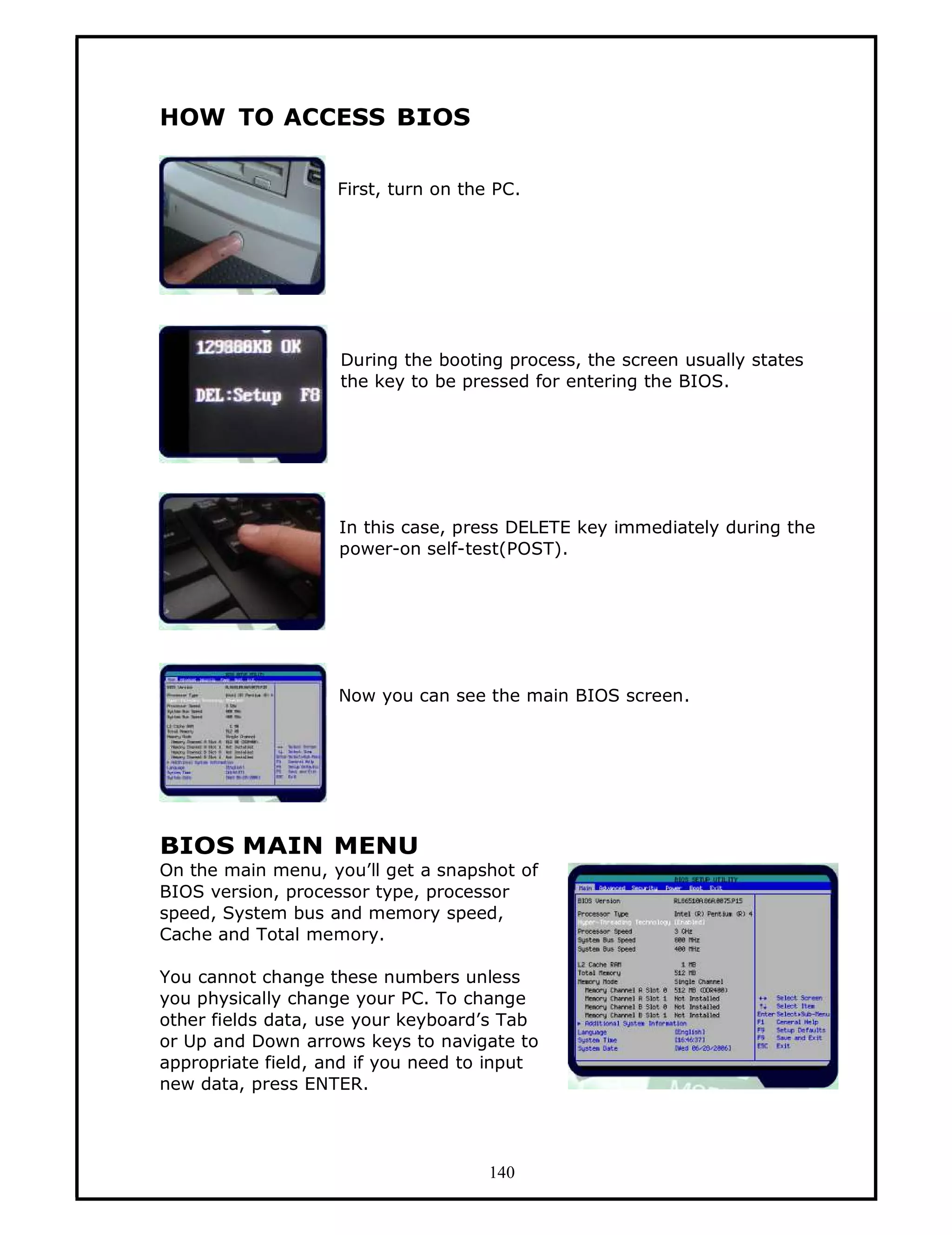 HOW TO ACCESS BIOS

                    First, turn on the PC.




                    During the booting process, the screen usually states
                    the key to be pressed for entering the BIOS.




                    In this case, press DELETE key immediately during the
                    power-on self-test(POST).




                    Now you can see the main BIOS screen.




BIOS MAIN MENU
On the main menu, you’ll get a snapshot of
BIOS version, processor type, processor
speed, System bus and memory speed,
Cache and Total memory.

You cannot change these numbers unless
you physically change your PC. To change
other fields data, use your keyboard’s Tab
or Up and Down arrows keys to navigate to
appropriate field, and if you need to input
new data, press ENTER.




                                      140
 