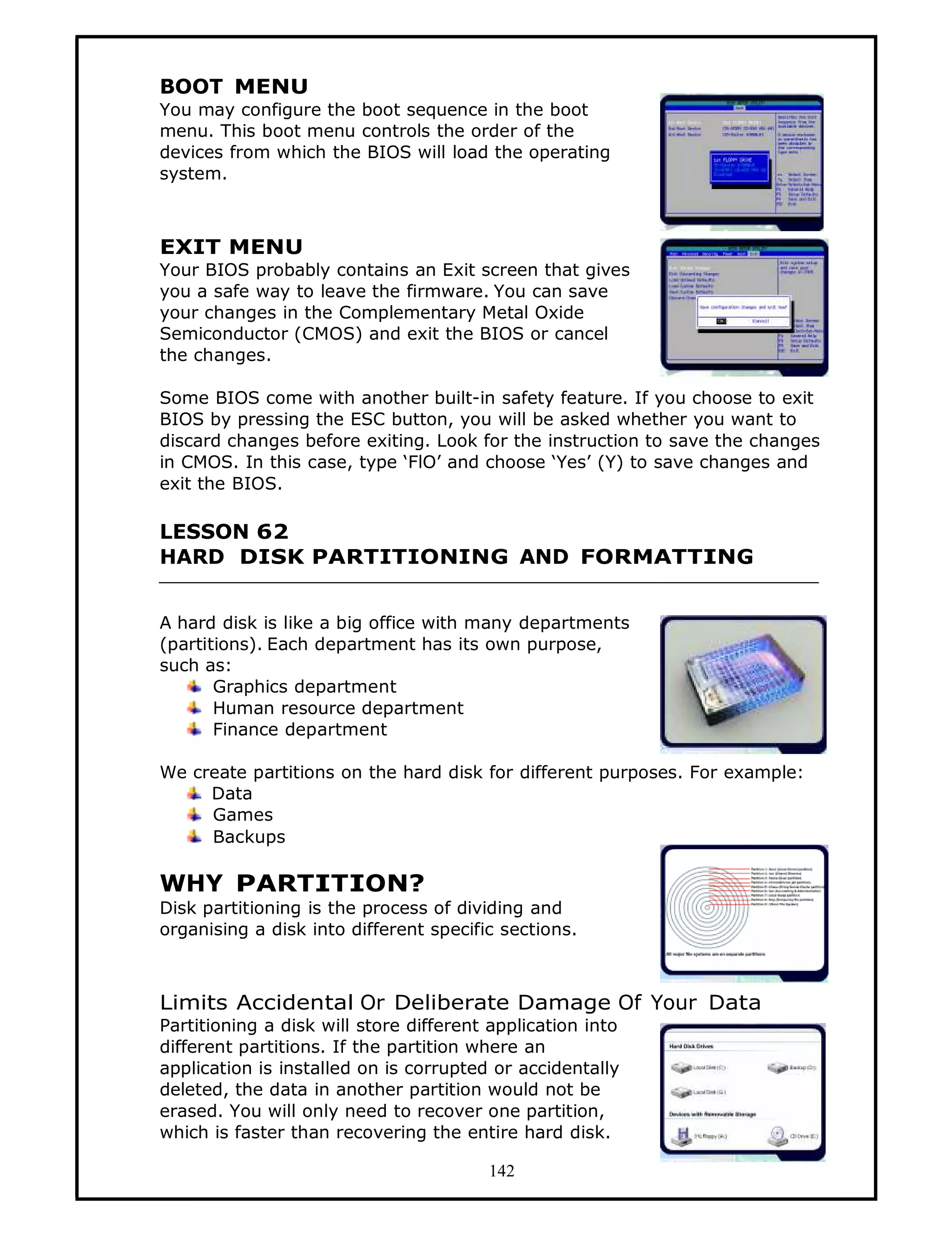BOOT MENU
You may configure the boot sequence in the boot
menu. This boot menu controls the order of the
devices from which the BIOS will load the operating
system.



EXIT MENU
Your BIOS probably contains an Exit screen that gives
you a safe way to leave the firmware. You can save
your changes in the Complementary Metal Oxide
Semiconductor (CMOS) and exit the BIOS or cancel
the changes.

Some BIOS come with another built-in safety feature. If you choose to exit
BIOS by pressing the ESC button, you will be asked whether you want to
discard changes before exiting. Look for the instruction to save the changes
in CMOS. In this case, type ‘FlO’ and choose ‘Yes’ (Y) to save changes and
exit the BIOS.

LESSON 62
HARD DISK PARTITIONING AND FORMATTING


A hard disk is like a big office with many departments
(partitions). Each department has its own purpose,
such as:
       Graphics department
       Human resource department
       Finance department

We create partitions on the hard disk for different purposes. For example:
     Data
     Games
     Backups

WHY PARTITION?
Disk partitioning is the process of dividing and
organising a disk into different specific sections.



Limits Accidental Or Deliberate Damage Of Your Data
Partitioning a disk will store different application into
different partitions. If the partition where an
application is installed on is corrupted or accidentally
deleted, the data in another partition would not be
erased. You will only need to recover one partition,
which is faster than recovering the entire hard disk.

                                        142
 