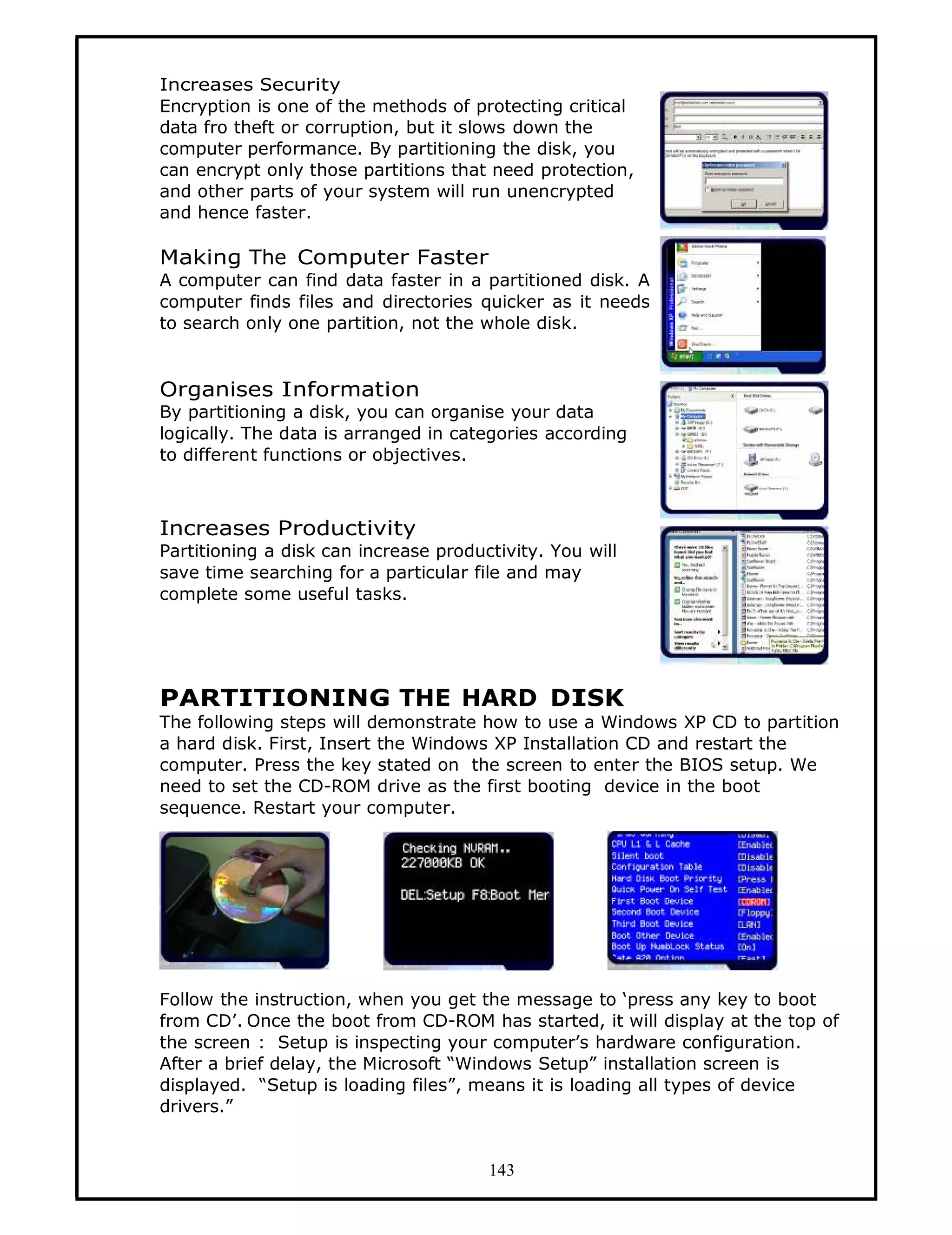 Increases Security
Encryption is one of the methods of protecting critical
data fro theft or corruption, but it slows down the
computer performance. By partitioning the disk, you
can encrypt only those partitions that need protection,
and other parts of your system will run unencrypted
and hence faster.

Making The Computer Faster
A computer can find data faster in a partitioned disk. A
computer finds files and directories quicker as it needs
to search only one partition, not the whole disk.


Organises Information
By partitioning a disk, you can organise your data
logically. The data is arranged in categories according
to different functions or objectives.



Increases Productivity
Partitioning a disk can increase productivity. You will
save time searching for a particular file and may
complete some useful tasks.




PARTITIONING THE HARD DISK
The following steps will demonstrate how to use a Windows XP CD to partition
a hard disk. First, Insert the Windows XP Installation CD and restart the
computer. Press the key stated on the screen to enter the BIOS setup. We
need to set the CD-ROM drive as the first booting device in the boot
sequence. Restart your computer.




Follow the instruction, when you get the message to ‘press any key to boot
from CD’. Once the boot from CD-ROM has started, it will display at the top of
the screen : Setup is inspecting your computer’s hardware configuration.
After a brief delay, the Microsoft “Windows Setup” installation screen is
displayed. “Setup is loading files”, means it is loading all types of device
drivers.”


                                       143
 