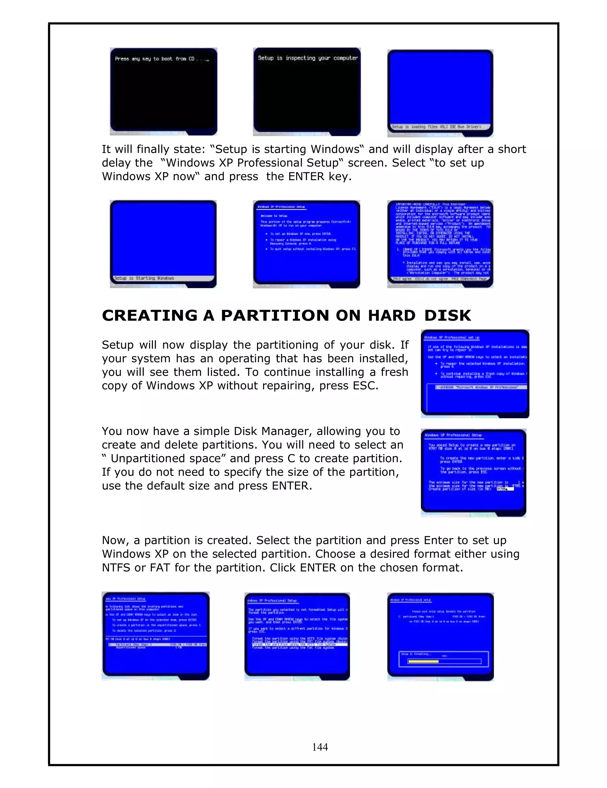 It will finally state: “Setup is starting Windows“ and will display after a short
delay the “Windows XP Professional Setup“ screen. Select “to set up
Windows XP now“ and press the ENTER key.




CREATING A PARTITION ON HARD DISK
Setup will now display the partitioning of your disk. If
your system has an operating that has been installed,
you will see them listed. To continue installing a fresh
copy of Windows XP without repairing, press ESC.



You now have a simple Disk Manager, allowing you to
create and delete partitions. You will need to select an
“ Unpartitioned space” and press C to create partition.
If you do not need to specify the size of the partition,
use the default size and press ENTER.



Now, a partition is created. Select the partition and press Enter to set up
Windows XP on the selected partition. Choose a desired format either using
NTFS or FAT for the partition. Click ENTER on the chosen format.




                                        144
 