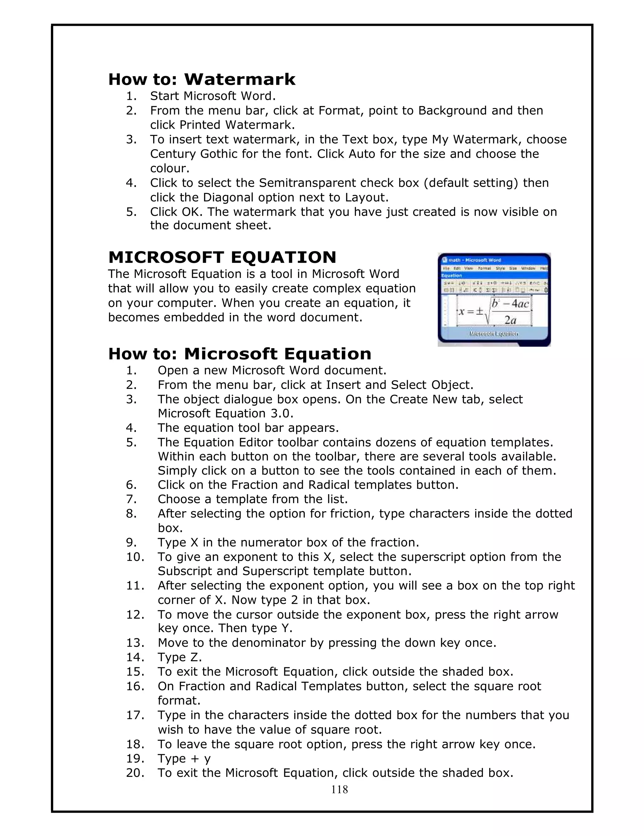How to: Watermark
   1.    Start Microsoft Word.
   2.    From the menu bar, click at Format, point to Background and then
         click Printed Watermark.
   3.    To insert text watermark, in the Text box, type My Watermark, choose
         Century Gothic for the font. Click Auto for the size and choose the
         colour.
   4.    Click to select the Semitransparent check box (default setting) then
         click the Diagonal option next to Layout.
   5.    Click OK. The watermark that you have just created is now visible on
         the document sheet.

MICROSOFT EQUATION
The Microsoft Equation is a tool in Microsoft Word
that will allow you to easily create complex equation
on your computer. When you create an equation, it
becomes embedded in the word document.


How to: Microsoft Equation
   1.     Open a new Microsoft Word document.
   2.     From the menu bar, click at Insert and Select Object.
   3.     The object dialogue box opens. On the Create New tab, select
          Microsoft Equation 3.0.
   4.     The equation tool bar appears.
   5.     The Equation Editor toolbar contains dozens of equation templates.
          Within each button on the toolbar, there are several tools available.
          Simply click on a button to see the tools contained in each of them.
   6.     Click on the Fraction and Radical templates button.
   7.     Choose a template from the list.
   8.     After selecting the option for friction, type characters inside the dotted
          box.
   9.     Type X in the numerator box of the fraction.
   10.    To give an exponent to this X, select the superscript option from the
          Subscript and Superscript template button.
   11.    After selecting the exponent option, you will see a box on the top right
          corner of X. Now type 2 in that box.
   12.    To move the cursor outside the exponent box, press the right arrow
          key once. Then type Y.
   13.    Move to the denominator by pressing the down key once.
   14.    Type Z.
   15.    To exit the Microsoft Equation, click outside the shaded box.
   16.    On Fraction and Radical Templates button, select the square root
          format.
   17.    Type in the characters inside the dotted box for the numbers that you
          wish to have the value of square root.
   18.    To leave the square root option, press the right arrow key once.
   19.    Type + y
   20.    To exit the Microsoft Equation, click outside the shaded box.
                                         118
 