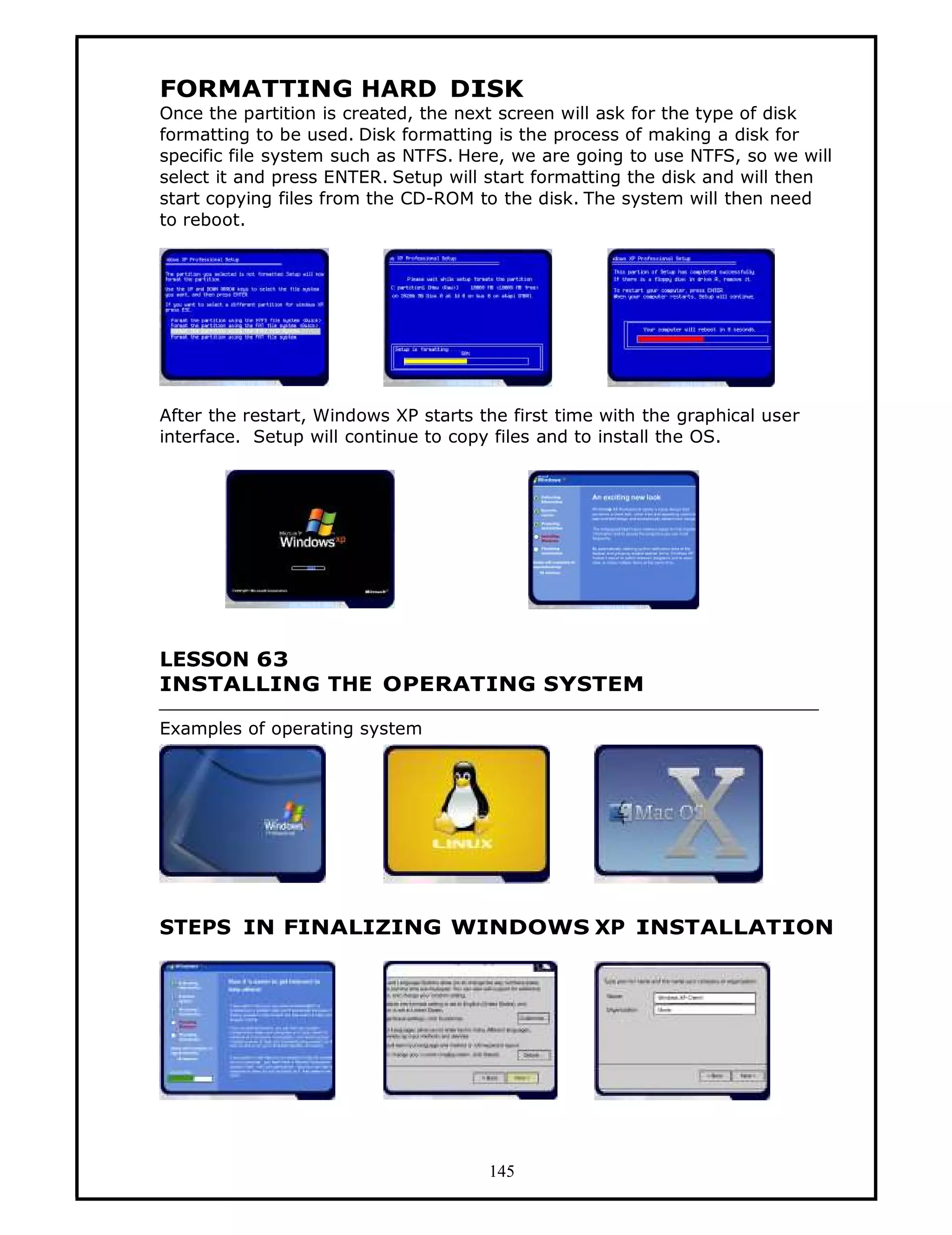 FORMATTING HARD DISK
Once the partition is created, the next screen will ask for the type of disk
formatting to be used. Disk formatting is the process of making a disk for
specific file system such as NTFS. Here, we are going to use NTFS, so we will
select it and press ENTER. Setup will start formatting the disk and will then
start copying files from the CD-ROM to the disk. The system will then need
to reboot.




After the restart, Windows XP starts the first time with the graphical user
interface. Setup will continue to copy files and to install the OS.




LESSON 63
INSTALLING THE OPERATING SYSTEM

Examples of operating system




STEPS IN FINALIZING WINDOWS XP INSTALLATION




                                      145
 