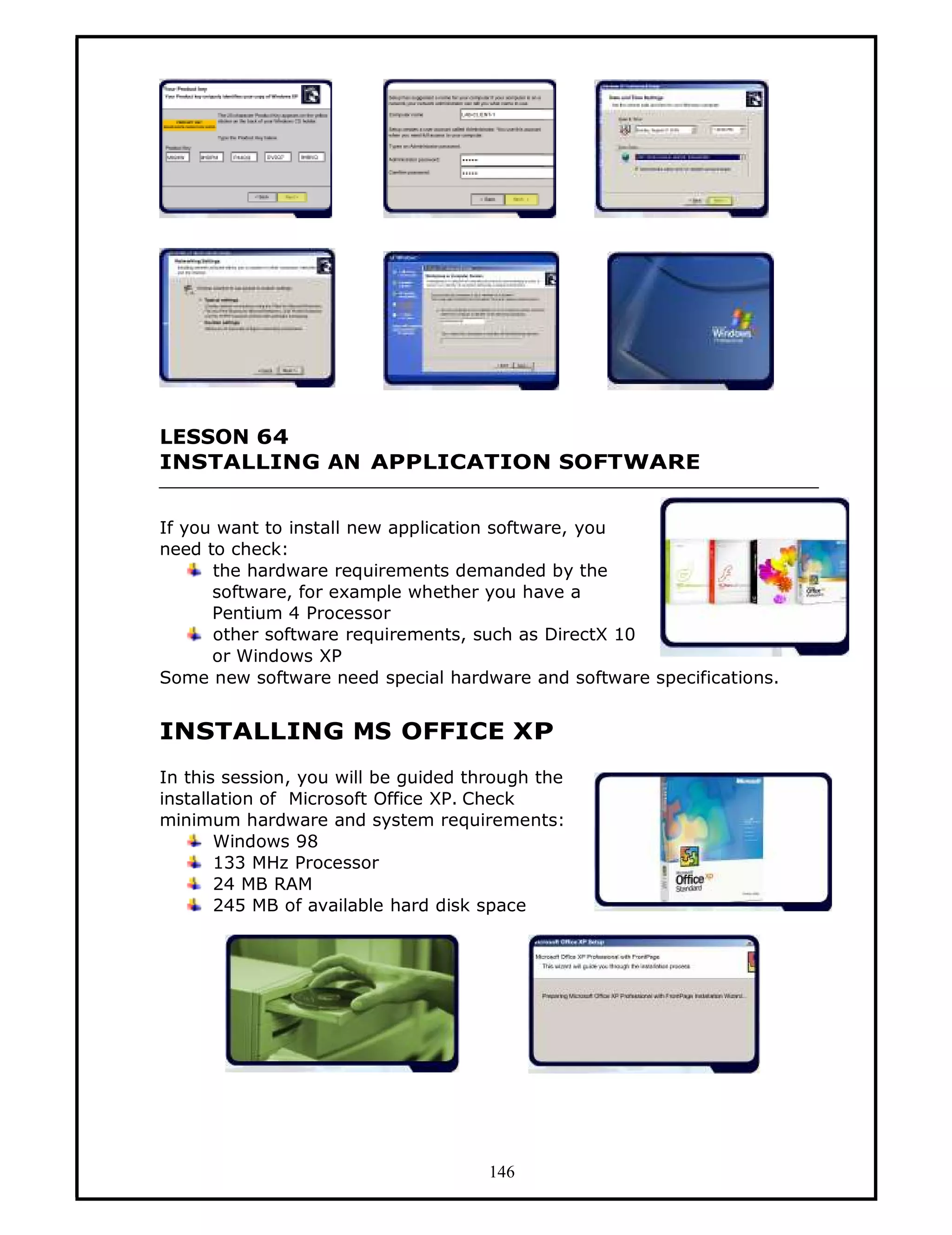 LESSON 64
INSTALLING AN APPLICATION SOFTWARE


If you want to install new application software, you
need to check:
      the hardware requirements demanded by the
      software, for example whether you have a
      Pentium 4 Processor
      other software requirements, such as DirectX 10
      or Windows XP
Some new software need special hardware and software specifications.


INSTALLING MS OFFICE XP
In this session, you will be guided through the
installation of Microsoft Office XP. Check
minimum hardware and system requirements:
       Windows 98
       133 MHz Processor
       24 MB RAM
       245 MB of available hard disk space




                                      146
 