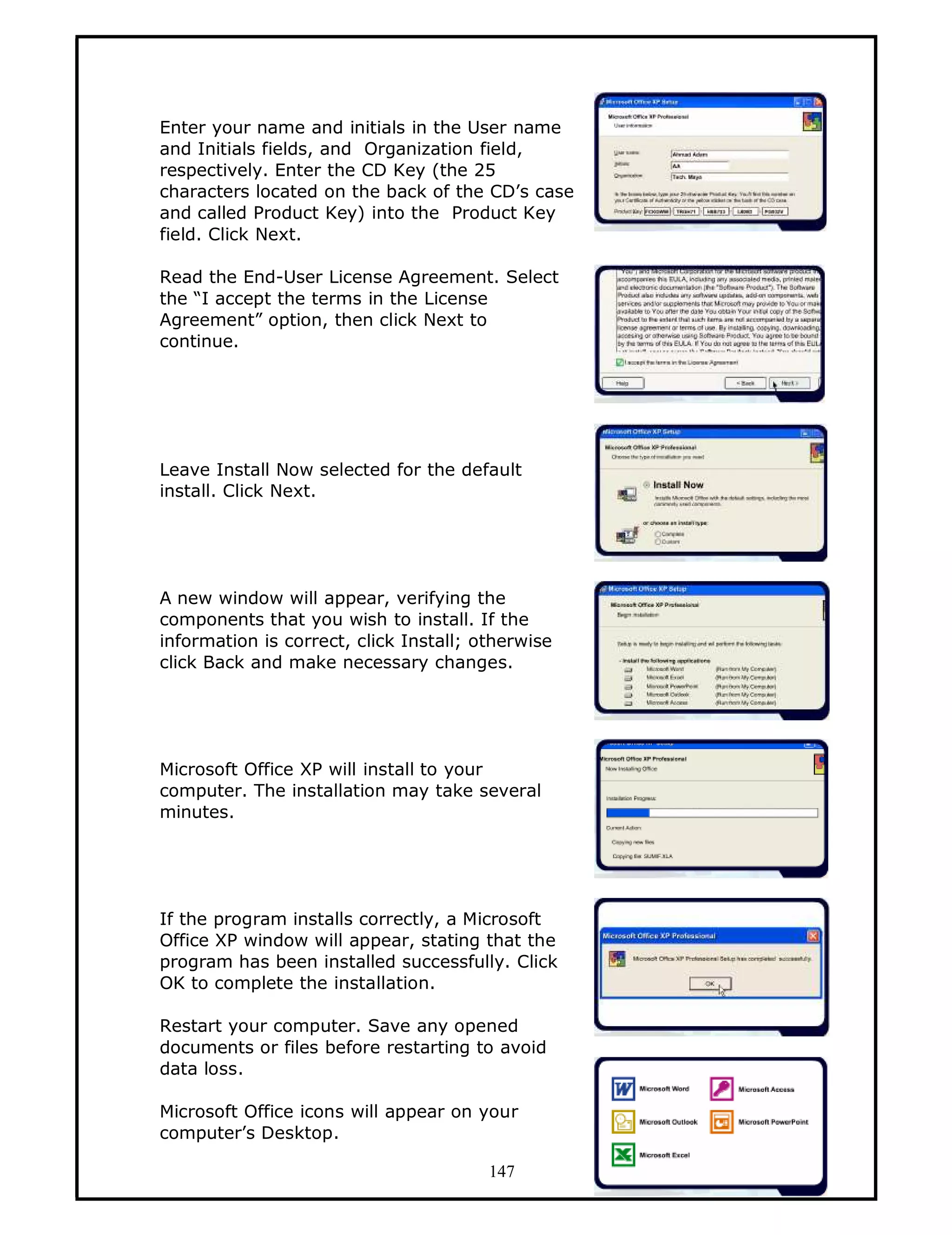 Enter your name and initials in the User name
and Initials fields, and Organization field,
respectively. Enter the CD Key (the 25
characters located on the back of the CD’s case
and called Product Key) into the Product Key
field. Click Next.

Read the End-User License Agreement. Select
the “I accept the terms in the License
Agreement” option, then click Next to
continue.




Leave Install Now selected for the default
install. Click Next.




A new window will appear, verifying the
components that you wish to install. If the
information is correct, click Install; otherwise
click Back and make necessary changes.




Microsoft Office XP will install to your
computer. The installation may take several
minutes.




If the program installs correctly, a Microsoft
Office XP window will appear, stating that the
program has been installed successfully. Click
OK to complete the installation.

Restart your computer. Save any opened
documents or files before restarting to avoid
data loss.

Microsoft Office icons will appear on your
computer’s Desktop.

                                        147
 
