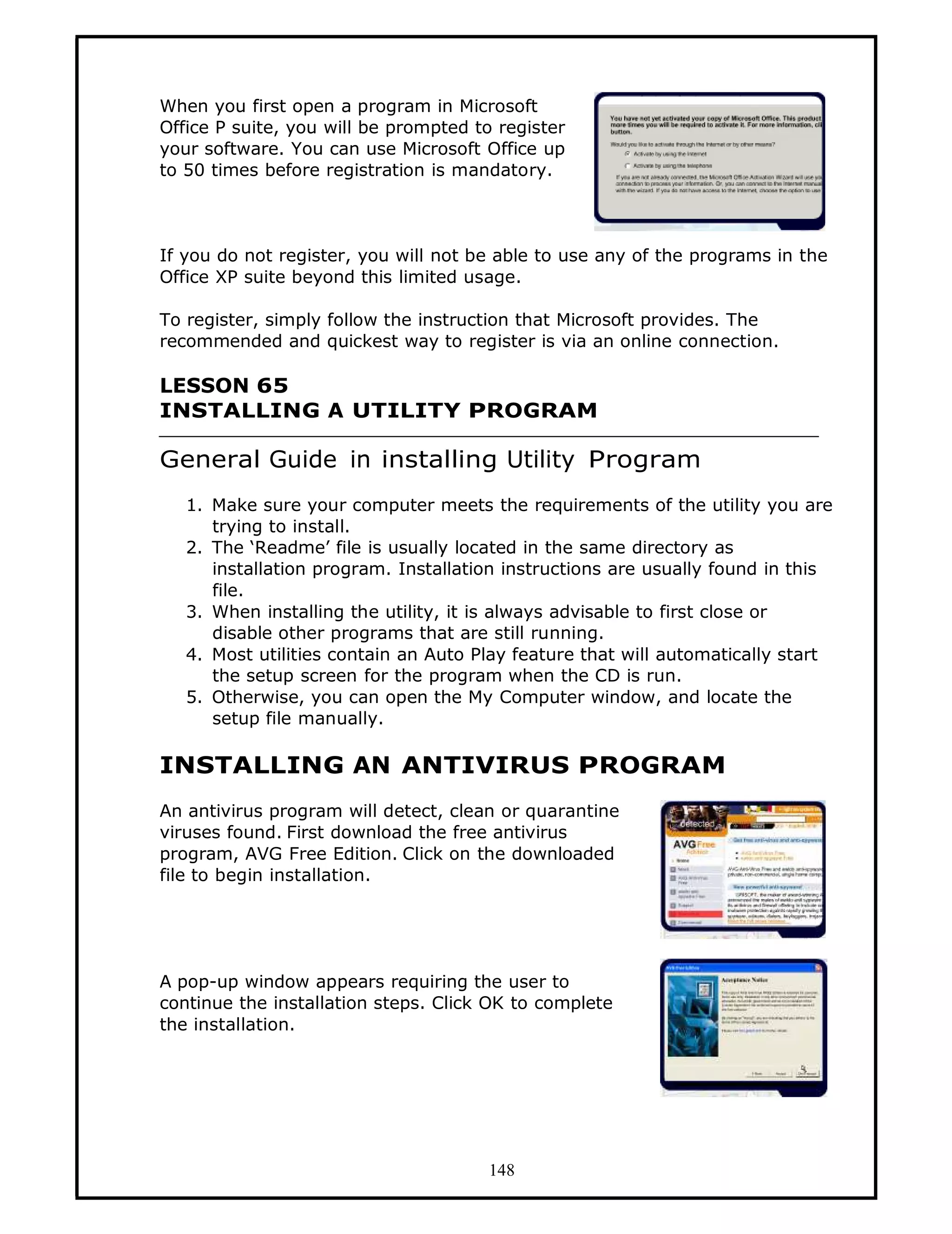 When you first open a program in Microsoft
Office P suite, you will be prompted to register
your software. You can use Microsoft Office up
to 50 times before registration is mandatory.



If you do not register, you will not be able to use any of the programs in the
Office XP suite beyond this limited usage.

To register, simply follow the instruction that Microsoft provides. The
recommended and quickest way to register is via an online connection.

LESSON 65
INSTALLING A UTILITY PROGRAM

General Guide in installing Utility Program
   1. Make sure your computer meets the requirements of the utility you are
      trying to install.
   2. The ‘Readme’ file is usually located in the same directory as
      installation program. Installation instructions are usually found in this
      file.
   3. When installing the utility, it is always advisable to first close or
      disable other programs that are still running.
   4. Most utilities contain an Auto Play feature that will automatically start
      the setup screen for the program when the CD is run.
   5. Otherwise, you can open the My Computer window, and locate the
      setup file manually.

INSTALLING AN ANTIVIRUS PROGRAM
An antivirus program will detect, clean or quarantine
viruses found. First download the free antivirus
program, AVG Free Edition. Click on the downloaded
file to begin installation.




A pop-up window appears requiring the user to
continue the installation steps. Click OK to complete
the installation.




                                      148
 
