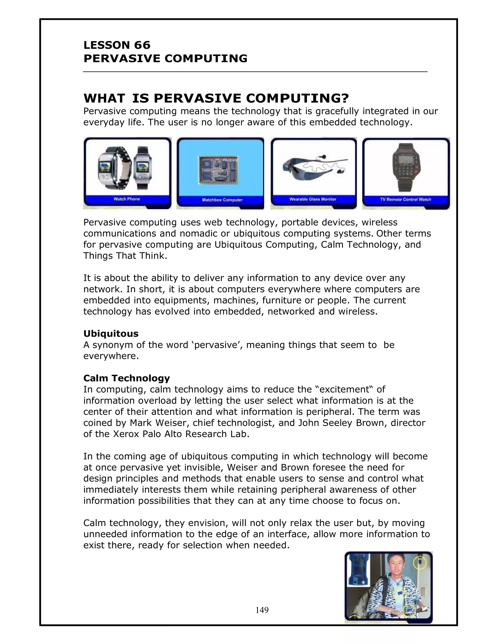 LESSON 66
PERVASIVE COMPUTING


WHAT IS PERVASIVE COMPUTING?
Pervasive computing means the technology that is gracefully integrated in our
everyday life. The user is no longer aware of this embedded technology.




Pervasive computing uses web technology, portable devices, wireless
communications and nomadic or ubiquitous computing systems. Other terms
for pervasive computing are Ubiquitous Computing, Calm Technology, and
Things That Think.

It is about the ability to deliver any information to any device over any
network. In short, it is about computers everywhere where computers are
embedded into equipments, machines, furniture or people. The current
technology has evolved into embedded, networked and wireless.

Ubiquitous
A synonym of the word ‘pervasive’, meaning things that seem to be
everywhere.

Calm Technology
In computing, calm technology aims to reduce the “excitement“ of
information overload by letting the user select what information is at the
center of their attention and what information is peripheral. The term was
coined by Mark Weiser, chief technologist, and John Seeley Brown, director
of the Xerox Palo Alto Research Lab.

In the coming age of ubiquitous computing in which technology will become
at once pervasive yet invisible, Weiser and Brown foresee the need for
design principles and methods that enable users to sense and control what
immediately interests them while retaining peripheral awareness of other
information possibilities that they can at any time choose to focus on.

Calm technology, they envision, will not only relax the user but, by moving
unneeded information to the edge of an interface, allow more information to
exist there, ready for selection when needed.




                                     149
 