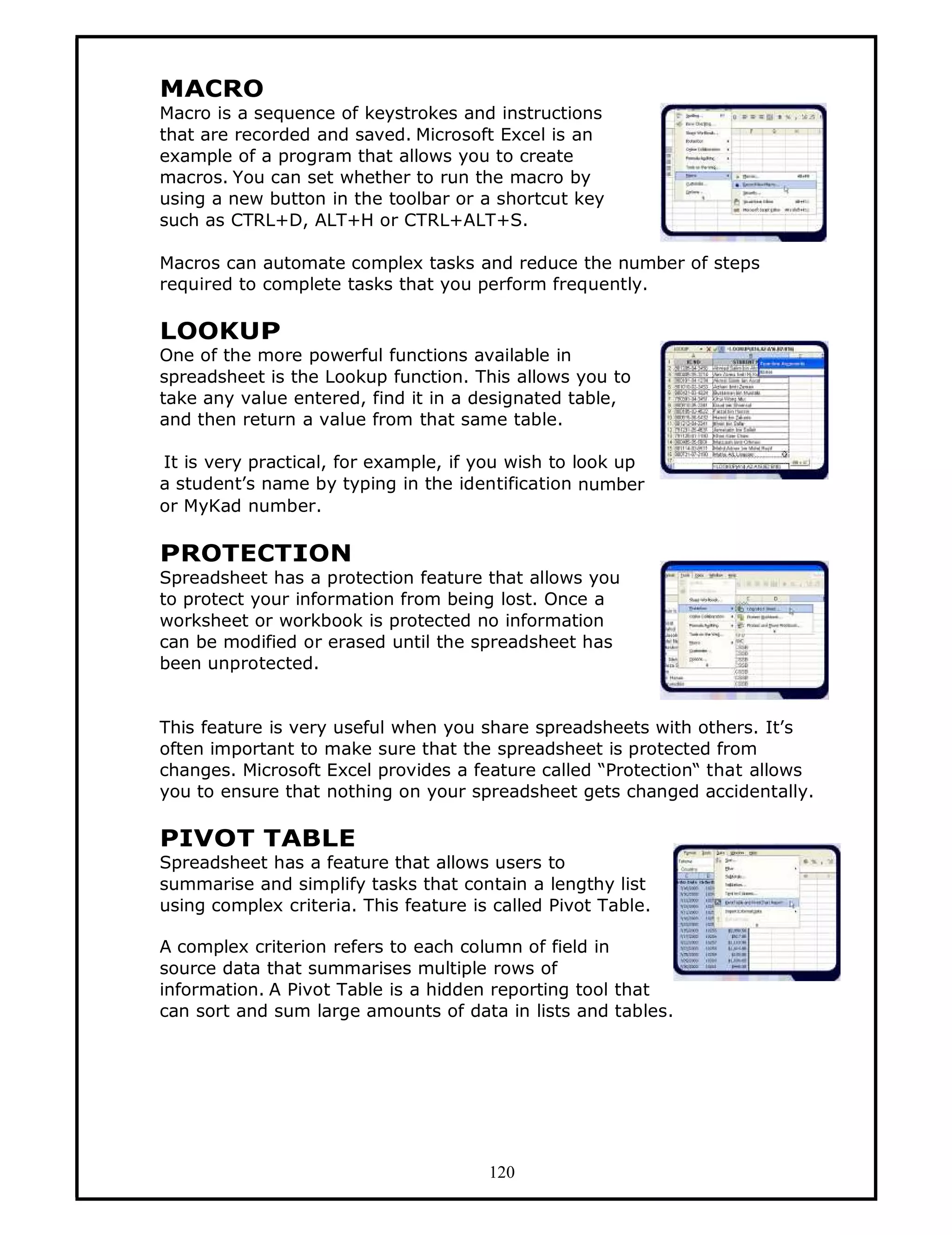 MACRO
Macro is a sequence of keystrokes and instructions
that are recorded and saved. Microsoft Excel is an
example of a program that allows you to create
macros. You can set whether to run the macro by
using a new button in the toolbar or a shortcut key
such as CTRL+D, ALT+H or CTRL+ALT+S.

Macros can automate complex tasks and reduce the number of steps
required to complete tasks that you perform frequently.

LOOKUP
One of the more powerful functions available in
spreadsheet is the Lookup function. This allows you to
take any value entered, find it in a designated table,
and then return a value from that same table.

It is very practical, for example, if you wish to look up
a student’s name by typing in the identification number
or MyKad number.

PROTECTION
Spreadsheet has a protection feature that allows you
to protect your information from being lost. Once a
worksheet or workbook is protected no information
can be modified or erased until the spreadsheet has
been unprotected.


This feature is very useful when you share spreadsheets with others. It’s
often important to make sure that the spreadsheet is protected from
changes. Microsoft Excel provides a feature called “Protection“ that allows
you to ensure that nothing on your spreadsheet gets changed accidentally.

PIVOT TABLE
Spreadsheet has a feature that allows users to
summarise and simplify tasks that contain a lengthy list
using complex criteria. This feature is called Pivot Table.

A complex criterion refers to each column of field in
source data that summarises multiple rows of
information. A Pivot Table is a hidden reporting tool that
can sort and sum large amounts of data in lists and tables.




                                       120
 