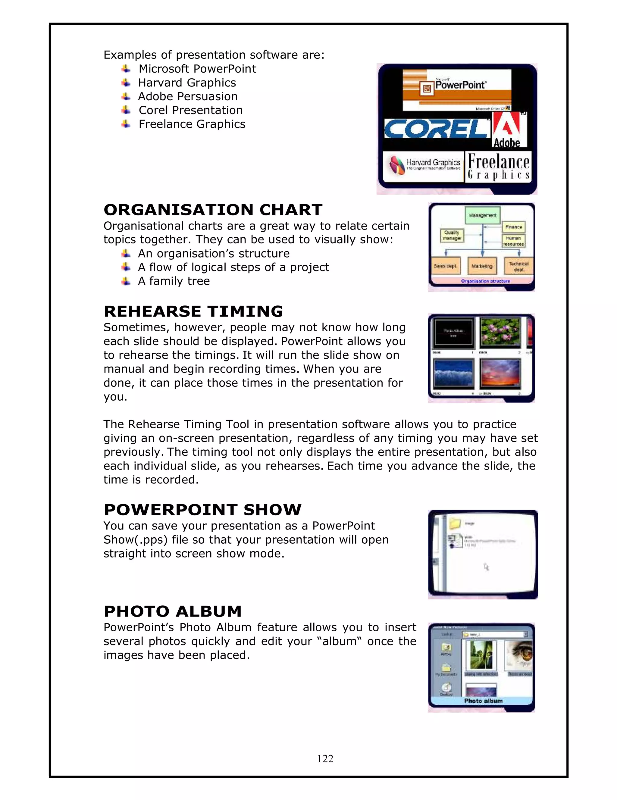 Examples of presentation software are:
     Microsoft PowerPoint
    Harvard Graphics
    Adobe Persuasion
     Corel Presentation
     Freelance Graphics




ORGANISATION CHART
Organisational charts are a great way to relate certain
topics together. They can be used to visually show:
      An organisation’s structure
      A flow of logical steps of a project
      A family tree

REHEARSE TIMING
Sometimes, however, people may not know how long
each slide should be displayed. PowerPoint allows you
to rehearse the timings. It will run the slide show on
manual and begin recording times. When you are
done, it can place those times in the presentation for
you.

The Rehearse Timing Tool in presentation software allows you to practice
giving an on-screen presentation, regardless of any timing you may have set
previously. The timing tool not only displays the entire presentation, but also
each individual slide, as you rehearses. Each time you advance the slide, the
time is recorded.

POWERPOINT SHOW
You can save your presentation as a PowerPoint
Show(.pps) file so that your presentation will open
straight into screen show mode.




PHOTO ALBUM
PowerPoint’s Photo Album feature allows you to insert
several photos quickly and edit your “album“ once the
images have been placed.




                                      122
 