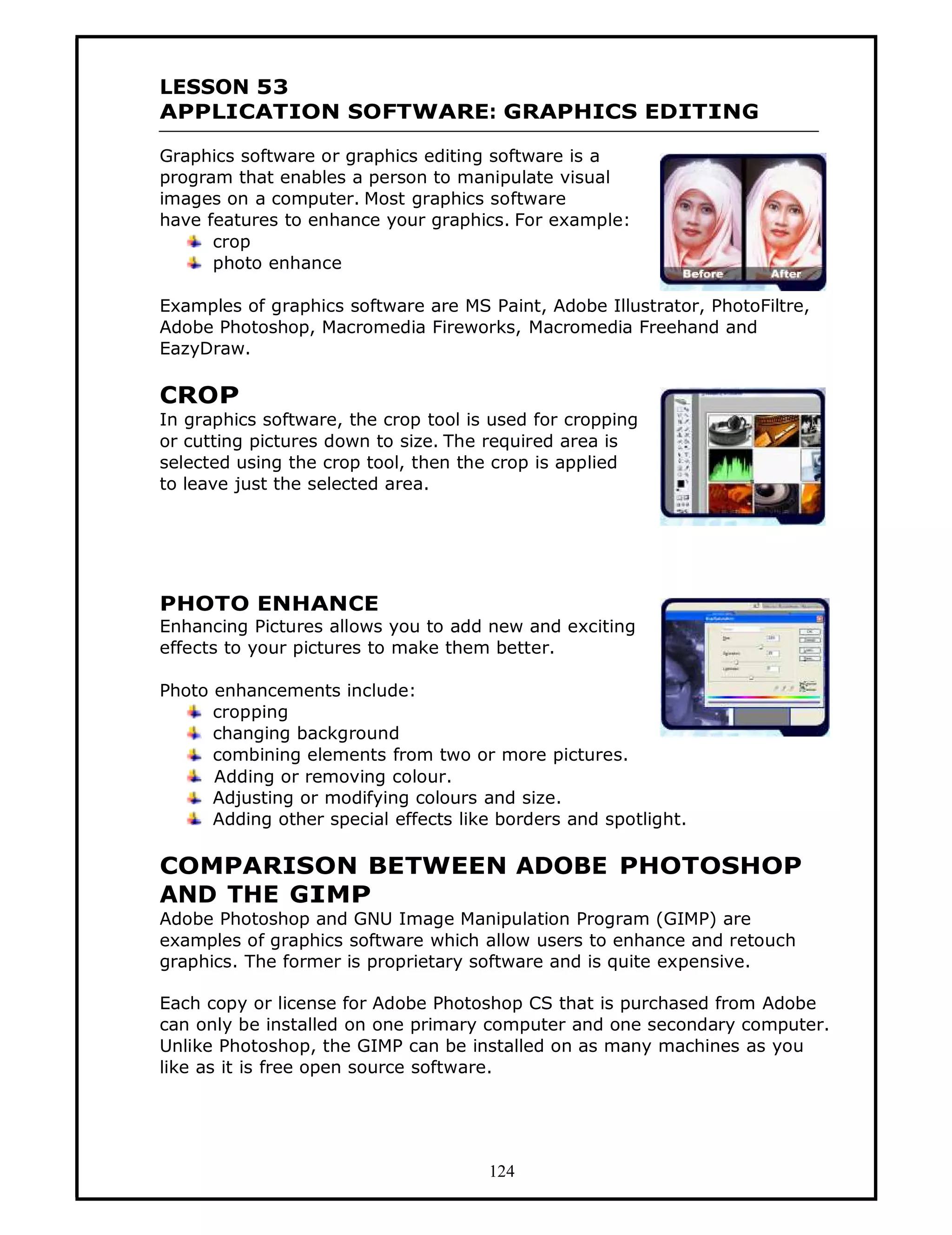 LESSON 53
APPLICATION SOFTWARE: GRAPHICS EDITING

Graphics software or graphics editing software is a
program that enables a person to manipulate visual
images on a computer. Most graphics software
have features to enhance your graphics. For example:
      crop
      photo enhance

Examples of graphics software are MS Paint, Adobe Illustrator, PhotoFiltre,
Adobe Photoshop, Macromedia Fireworks, Macromedia Freehand and
EazyDraw.

CROP
In graphics software, the crop tool is used for cropping
or cutting pictures down to size. The required area is
selected using the crop tool, then the crop is applied
to leave just the selected area.




PHOTO ENHANCE
Enhancing Pictures allows you to add new and exciting
effects to your pictures to make them better.

Photo enhancements include:
      cropping
      changing background
      combining elements from two or more pictures.
      Adding or removing colour.
      Adjusting or modifying colours and size.
      Adding other special effects like borders and spotlight.

COMPARISON BETWEEN ADOBE PHOTOSHOP
AND THE GIMP
Adobe Photoshop and GNU Image Manipulation Program (GIMP) are
examples of graphics software which allow users to enhance and retouch
graphics. The former is proprietary software and is quite expensive.

Each copy or license for Adobe Photoshop CS that is purchased from Adobe
can only be installed on one primary computer and one secondary computer.
Unlike Photoshop, the GIMP can be installed on as many machines as you
like as it is free open source software.




                                      124
 