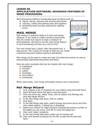 LESSON 50
APPLICATION SOFTWARE: ADVANCED FEATURES OF
WORD PROCESSING

Word processing software incorporates basic functions such as:
     typing, saving, opening and printing documents
      copying, cutting and pasting texts and graphics
     formatting texts and also checking for spelling
     errors

MAIL MERGE
Mail merge is a powerful feature of word processing
software. If you need to create numerous documents
that are similar but require at least a modicum of
personalisation, learning to use the mail merge feature
in word processing will save you a lot of time.

The mail merge have 2 parts. Main documents and a
data source. The 2 parts are merge so that you can create
customize document without typing it individually.

Mail merge can be used to create any type of printed documents, as well as
electronically distributed documents and faxes.

Here are some examples that can be created with mail merge:
      Catalogues
      Invoices
      Labels
      Envelopes
      Form letters
      Certificates

When used wisely, mail merge will greatly improve your productivity.


Mail Merge Wizard
   1.  First, prepare a list of recipients for your letters using Microsoft Excel.
   2.  Open Microsoft Word and start a new document.
   3.  From the menu bar, select Tools, click at Letters and Mailings and
       click Mail Merge Wizard.
   4. In the Mail Merge task pane, click on Labels.
   5. Click Next.
   6. In the Mail Merge task pane, select Change document layout and then
       click Labels options. A dialog box is displayed.
   7. Select your criteria for Label products including the product number of
       the labels you are using. Click OK to close the dialog box.
   8. Click next: select recipients.
   9. In the mail merge task pane, select use an existing list.
   10. Then click Browse to browse for the file. Locate the file and click
       Open.
                                        116
 