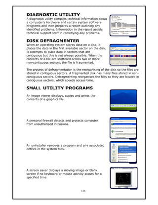 DIAGNOSTIC UTILITY
A diagnostic utility compiles technical information about
a computer’s hardware and certain system software
programs and then prepares a report outlining any
identified problems. Information in the report assists
technical support staff in remedying any problems.

DISK DEFRAGMENTER
When an operating system stores data on a disk, it
places the data in the first available sector on the disk.
It attempts to place data in sectors that are
contiguous but this is not always possible. When the
contents of a file are scattered across two or more
non-contiguous sectors, the file is fragmented.

The process of defragmentation is the reorganising of the disk so the files are
stored in contiguous sectors. A fragmented disk has many files stored in non-
contiguous sectors. Defragmenting reorganises the files so they are located in
contiguous sectors, which speeds access time.

SMALL UTILITY PROGRAMS
An image viewer displays, copies and prints the
contents of a graphics file.




A personal firewall detects and protects computer
from unauthorised intrusions.




An uninstaller removes a program and any associated
entries in the system files.




A screen saver displays a moving image or blank
screen if no keyboard or mouse activity occurs for a
specified time.



                                       126
 