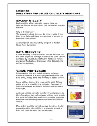 LESSON 55
MORE TYPES AND USAGES OF UTILITY PROGRAMS


BACKUP UTILITY
Backup utility allows users to copy or back up,
selected files or an entire hard disk to another storage
medium.

Why is it important?
The program allows the user to retrieve data if the
hard drive fails and there are no more programs or
files that can function.

An example of a backup utility program is Norton
Ghost from Symantec.



DATA RECOVERY
A data recovery utility is used to restore the data that
has been physically damage or corrupted. Data can be
damaged by viruses, bad software, hardware failure
and power fluctuations that occur while data is being
written or recorded.



VIRUS PROTECTION
It is essential that you install antivirus software.
Antivirus software is a utility program that scans the
hard disks, floppy disks and memory to detect viruses.

Some utilities destroy the virus on the spot. Others
notify you of a possible viral behavior. Examples of
antivirus software are Norton Antivirus and McAfee’s
VirusScan.

Antivirus utilities normally look for virus signatures to
identify a virus. Users of antivirus utilities must update
the virus definition files as often as possible to ensure
that such files contain patterns for newly discovered
viruses.

If an antivirus utility cannot remove the virus, it often
quarantines the infected file in a separate area of a
hard disk until the virus can be removed.




                                        127
 