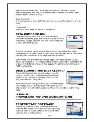 Most antivirus utilities can create a recovery disk to remove or repair
infected programs and files. In extreme cases, a hardisk may need to be
reformatted to remove a virus.

Virus Signature
A virus signature or virus definition is known as a specific pattern of a virus
code.

Quarantines
Keeping a virus away because it is dangerous.

DATA COMPRESSION
Data compression utility is a utility that removes
redundant elements, gaps and unnecessary data from a
computer’s storage space so that less space is required
to store or transmit data.



With the increasing use of large graphics, sound, and video files, data
compression is necessary both to reduce the time required and to reduce the
time required to transmit such large files over a network.

Compressed files are sometimes called zipped files because they usually
have a .ZIP extension. A compressed file must be unzipped or restored to its
original form before being used. Two popular file compression utilities are
PKZIP and WinZip.

DISK SCANNER AND DISK CLEANUP
These utilities detect and correct certain types of
common problems on hard disks and floppies and
search for and remove unnecessary files, such as
temporary files or ” temp files”.

Both windows and the applications you run create temp
files needed only for a small tasks and system restore
after certain types of system problems. These files are stores in the Temp
folder.

LESSON 56
PROPRIETARY AND OPEN SOURCE SOFTWARE


PROPRIETARY SOFTWARE
Proprietary software is also called closed source
software. The closed source software or proprietary
software offers a stable system with support if the
software fails or malfunctions.
                                       128
 