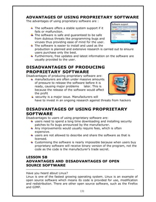 ADVANTAGES OF USING PROPRIETARY SOFTWARE
The advantages of using proprietary software are :

     The software offers a stable system support if it
     fails or malfunction.
     The software is safe and guaranteed to be safe
     from dubious threats like programming bugs and
     viruses thus providing ease of mind for the user.
     The software is easier to install and used as the
     production is planned and extensive research is carried out to ensure
     users purchase only the best.
     Furthermore, free updates and latest information on the software are
     usually provided to the user.

DISADVANTAGES OF PRODUCING
PROPRIETARY SOFTWARE
Disadvantages of producing proprietary software are:
      manufacturers are often under massive amounts
     of pressure to release the software before it is
     ready, causing major problems      later. This is
     because the release of the software would affect
     the profit
      security is a major issue. Manufacturers will
     have to invest in an ongoing research against threats from hackers


DISADVANTAGES OF USING PROPRIETARY
SOFTWARE
Disadvantages to users of using proprietary software are:
      users need to spend a long time downloading and installing security
     patches to fix bugs announced by the manufacturer.
      Any improvements would usually require fees, which is often
     expensive.
      users are not allowed to describe and share the software as that is
     licensed.
      Customising the software is nearly impossible because when users buy
     proprietary software will receive binary version of the program, not the
     code as the code is the manufacturer’s trade secret.

LESSON 58
ADVANTAGES AND DISADVANTAGES OF OPEN
SOURCE SOFTWARE

Have you heard about Linux?
Linux is one of the fastest growing operating system. Linux is an example of
open source software which means its code is provided for use, modification
and redistribution. There are other open source software, such as the Firefox
and GIMP.
                                      131
 