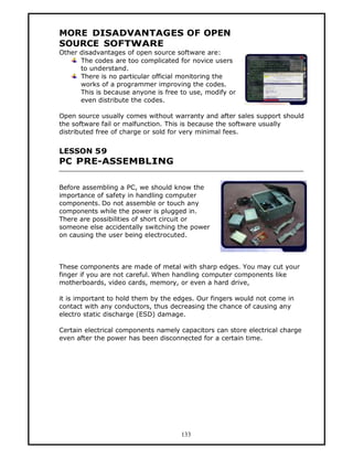 MORE DISADVANTAGES OF OPEN
SOURCE SOFTWARE
Other disadvantages of open source software are:
      The codes are too complicated for novice users
      to understand.
      There is no particular official monitoring the
      works of a programmer improving the codes.
      This is because anyone is free to use, modify or
      even distribute the codes.

Open source usually comes without warranty and after sales support should
the software fail or malfunction. This is because the software usually
distributed free of charge or sold for very minimal fees.


LESSON 59
PC PRE-ASSEMBLING

Before assembling a PC, we should know the
importance of safety in handling computer
components. Do not assemble or touch any
components while the power is plugged in.
There are possibilities of short circuit or
someone else accidentally switching the power
on causing the user being electrocuted.



These components are made of metal with sharp edges. You may cut your
finger if you are not careful. When handling computer components like
motherboards, video cards, memory, or even a hard drive,

it is important to hold them by the edges. Our fingers would not come in
contact with any conductors, thus decreasing the chance of causing any
electro static discharge (ESD) damage.

Certain electrical components namely capacitors can store electrical charge
even after the power has been disconnected for a certain time.




                                     133
 